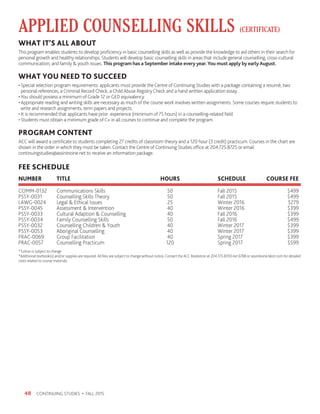 CONTINUING STUDIES • FALL 201548
*Tuition is subject to change
*Additional textbook(s) and/or supplies are required. All fees are subject to change without notice. Contact the ACC Bookstore at 204.725.8700 ext 6788 or assiniboine.bkstr.com for detailed
costs related to course materials.
FEE SCHEDULE
NUMBER 	 TITLE 	 HOURS	 SCHEDULE	 COURSE FEE
COMM-0132	 Communications Skills	 50	 Fall 2015	 $499
PSSY-0031	 Counselling Skills Theory	 50 	 Fall 2015	 $499
LAWG-0024	 Legal  Ethical Issues	 25	 Winter 2016	 $279
PSSY-0045	 Assessment  Intervention	 40	 Winter 2016	 $399
PSSY-0033	 Cultural Adaption  Counselling	 40	 Fall 2016	 $399
PSSY-0034	 Family Counselling Skills	 50	 Fall 2016	 $499
PSSY-0032	 Counselling Children  Youth	 40	 Winter 2017	 $399
PSSY-0053	 Aboriginal Counselling 	 40	 Winter 2017	 $399
PRAC-0069	 Group Facilitation	 40	 Spring 2017	 $399
PRAC-0057	 Counselling Practicum	 120	 Spring 2017	 $599
APPLIED COUNSELLING SKILLS (CERTIFICATE)
WHAT IT’S ALL ABOUT
This program enables students to develop proficiency in basic counselling skills as well as provide the knowledge to aid others in their search for
personal growth and healthy relationships. Students will develop basic counselling skills in areas that include general counselling, cross-cultural
communication, and family  youth issues. This program has a September intake every year.You must apply by early August.
WHAT YOU NEED TO SUCCEED
• Special selection program requirements: applicants must provide the Centre of Continuing Studies with a package containing a resumè, two
personal references, a Criminal Record Check, a Child Abuse Registry Check and a hand written application essay.
•You should possess a minimum of Grade 12 or GED equivalency.
• Appropriate reading and writing skills are necessary as much of the course work involves written assignments. Some courses require students to
write and research assignments, term papers and projects.
• It is recommended that applicants have prior experience (minimum of 75 hours) in a counselling-related field.
• Students must obtain a minimum grade of C+ in all courses to continue and complete the program.
PROGRAM CONTENT
ACC will award a certificate to students completing 27 credits of classroom theory and a 120 hour (3 credit) practicum. Courses in the chart are
shown in the order in which they must be taken. Contact the Centre of Continuing Studies office at 204.725.8725 or email
continuingstudies@assininoine.net to receive an information package.
 