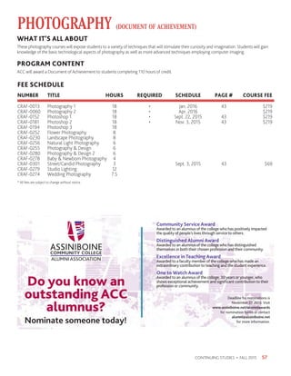 57CONTINUING STUDIES • FALL 2015
PHOTOGRAPHY (DOCUMENT OF ACHIEVEMENT)
* All fees are subject to change without notice.
WHAT IT’S ALL ABOUT
These photography courses will expose students to a variety of techniques that will stimulate their curiosity and imagination. Students will gain
knowledge of the basic technological aspects of photography as well as more advanced techniques employing computer imaging.
PROGRAM CONTENT
ACC will award a Document of Achievement to students completing 110 hours of credit.
FEE SCHEDULE
NUMBER 	 TITLE 	 HOURS 	 REQUIRED	 SCHEDULE	 PAGE #	 COURSE FEE
CRAF-0013	 Photography 1	 18	 •	 Jan. 2016	 43	 $219	
CRAF-0060	 Photography 2	 18	 •	 Apr. 2016		 $219
CRAF-0152	 Photoshop 1	 18	 •	 Sept. 22, 2015	 43	 $219
CRAF-0181	 Photoshop 2	 18	 •	 Nov. 3, 2015	 43	 $219
CRAF-0194	 Photoshop 3	 18
CRAF-0252	 Flower Photography	 8	
CRAF-0230	 Landscape Photography	 8
CRAF-0256	 Natural Light Photography	 6
CRAF-0255	 Photography  Design	 6
CRAF-0280	 Photography  Design 2	 6
CRAF-0278	 Baby  Newborn Photography	 4
CRAF-0301	 Street/Candid Photography	 3		 Sept. 3, 2015	 43	 $69
CRAF-0279	 Studio Lighting	 12
CRAF-0274	 Wedding Photography	 7.5
Community Service Award
Awarded to an alumnus of the college who has positively impacted
the quality of people’s lives through service to others.
Distinguished Alumni Award
Awarded to an alumnus of the college who has distinguished
themselves in both their chosen profession and their community.
Excellence in Teaching Award
Awarded to a faculty member of the college who has made an
extraordinary contribution to teaching and the student experience.
One to Watch Award
Awarded to an alumnus of the college, 30 years or younger, who
shows exceptional achievement and significant contribution to their
profession or community.
Deadline for nominations is
November 27, 2015. Visit
www.assiniboine.net/alumniawards
for nomination forms or contact
alumni@assiniboine.net
for more information.
Do you know an
outstanding ACC
alumnus?
Nominate someone today!
 