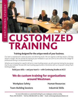 CONTINUINGSTUDIES’
CUSTOMIZED
TRAINING
For more information on customized training for your employees contact us today.
Phone: 204.725.8725 • Toll-free: 800.862.6307 ext. 6002 • Email: continuingstudies@assiniboine.net
Workplace Safety
Team-Building Sessions
Human Resources
Industrial Skills
We do custom training for organizations
around Westman:
Trainingdesignedfortheuniqueneedsofyourbusiness.
Our team is experienced in adult education and delivering results. We can organize a half-day session, a full-day
session or longer. We can provide the training at your workplace or you can come to the come to the college for
professionaltraining in an educational setting.
Whether you’re looking for a specific skill set or a team building session, we will customize training for your group
thatfitsyourschedule.WealsoofferteambuildingopportunitiesinthekitchenwithourCorporateCulinaryTeam
Building packages.
Buildyourskills—andyourteam’s—withContinuingStudiesatACC!
 