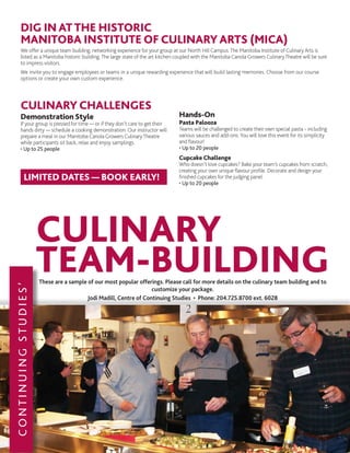 These are a sample of our most popular offerings. Please call for more details on the culinary team building and to
customize your package.
Jodi Madill, Centre of Continuing Studies • Phone: 204.725.8700 ext. 6028
DIG IN ATTHE HISTORIC
MANITOBA INSTITUTE OF CULINARY ARTS (MICA)
We offer a unique team building, networking experience for your group at our North Hill Campus.The Manitoba Institute of Culinary Arts is
listed as a Manitoba historic building.The large state of the art kitchen coupled with the Manitoba Canola Growers CulinaryTheatre will be sure
to impress visitors.
We invite you to engage employees or teams in a unique rewarding experience that will build lasting memories. Choose from our course
options or create your own custom experience.
CULINARY CHALLENGES
Demonstration Style
If your group is pressed for time — or if they don’t care to get their
hands dirty — schedule a cooking demonstration. Our instructor will
prepare a meal in our Manitoba Canola Growers CulinaryTheatre
while participants sit back, relax and enjoy samplings.
• Up to 25 people
Hands-On
Pasta Palooza
Teams will be challenged to create their own special pasta - including
various sauces and add-ons. You will love this event for its simplicity
and flavour!
• Up to 20 people
Cupcake Challenge
Who doesn’t love cupcakes? Bake your team’s cupcakes from scratch,
creating your own unique flavour profile. Decorate and design your
finished cupcakes for the judging panel.
• Up to 20 people
LIMITED DATES — BOOK EARLY!
CONTINUINGSTUDIES’
CULINARY
TEAM-BUILDING
 