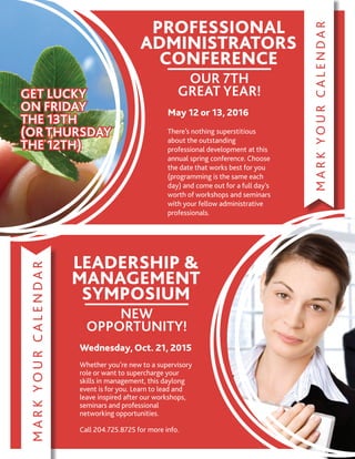 MARKYOURCALENDAR
GET LUCKY
ON FRIDAY
THE 13TH
(OR THURSDAY
THE 12TH)
GET LUCKY
ON FRIDAY
THE 13TH
(OR THURSDAY
THE 12TH)
PROFESSIONAL
ADMINISTRATORS
CONFERENCE
OUR 7TH
GREAT YEAR!
May 12 or 13, 2016
There’s nothing superstitious
about the outstanding
professional development at this
annual spring conference. Choose
the date that works best for you
(programming is the same each
day) and come out for a full day’s
worth of workshops and seminars
with your fellow administrative
professionals.
MARKYOURCALENDAR
LEADERSHIP 
MANAGEMENT
SYMPOSIUM
NEW
OPPORTUNITY!
Wednesday, Oct. 21, 2015
Whether you’re new to a supervisory
role or want to supercharge your
skills in management, this daylong
event is for you. Learn to lead and
leave inspired after our workshops,
seminars and professional
networking opportunities.
Call 204.725.8725 for more info.
 