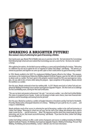 SPARKING A BRIGHTER FUTURE!
One woman’s story of achieving her goal of becoming aWelder.
Over twenty years ago,Wanda Pfeil of Middle Lake was at a junction in her life. She had entered the Cosmetology
field following high school and soon realized that Cosmetology was not a career for her. She knew she needed
a change.
Afterexploringheroptions,shedecidedtopursueweldingasacareerandstartedlookingfortraining. “Relocating
to a different city was not an option for me so I inquired at Carlton Trail College”, said Wanda. “The advisors an-
swered my questions and together we came up with a plan so that I could achieve my goal of becoming a welder.”
In 1994, Wanda enrolled in the SIAST Pre-employment Welding Program offered at the College. This program,
now known as the Saskatchewan PolytechnicWelding Applied Certificate Program, gave her the skills she needed
to obtain work as a welder.The hours spent in this program counted towards her first year journeyperson status,
plus, she was able to live at home while taking the program. Upon completion of the program, Wanda entered
the workforce as a welder.
Over the years,Wanda continued to hone her welding skills. In 2011Wanda went back to CarltonTrail and com-
pletedtheWeldingTerminologyCourseandtheJourneypersonUpgraderProgram. Shethenwentontochallenge
the Red SealWelding exam, earning her Red Seal Certification.
“This was my latest and greatest achievement,”she said. “I am not just a welder. I am a Red Seal CertifiedWelder.
This status is recognized across Canada. It gives me the power to make career choices, have more financial inde-
pendence and the knowledge and training to do the job well.”
Overtheyears,WandahasworkedasawelderatDoepkerIndustriesinAnnaheimandBayTrailSteelinHumboldt.
Presently,Wanda works at Bourgault Industries in St. Brieux. “Welding isn’t just a job for me, it’s a career… and
I enjoy it,”smiledWanda.
Wanda attributes much of her success in achieving her goal of becoming a welder to the staff and instructors at
Carlton Trail College. “Returning to school was not easy, but the staff at the College did whatever they could to
make it easier for me….and the instructors…Wow! The experience and the stories they shared made my classes
interesting, and, for me, that meant successful learning,”saidWanda. “If you have the drive, CarltonTrail College
has everything else.”
Carlton Trail College continues to offer a wide variety of programs and courses in welding including the Welding
Applied Certificate Program, the Welding Journeyperson Upgrader Program, Welding Terminology, Pressure Pipe
Welding,TIGWelding and GeneralWelding. Contact 1.800.667.2623 for more information.
 