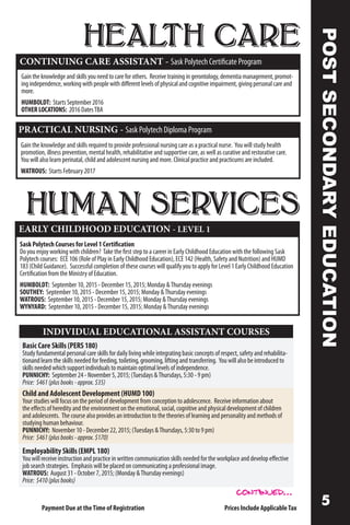 HEALTH CARE
CONTINUING CARE ASSISTANT - Sask Polytech Certificate Program
Gaintheknowledgeandskillsyouneedtocareforothers. Receivetrainingingerontology,dementiamanagement,promot-
ingindependence,workingwithpeoplewithdifferentlevelsofphysicalandcognitiveimpairment,givingpersonalcareand
more.
HUMBOLDT: StartsSeptember2016
OTHERLOCATIONS: 2016DatesTBA
PRACTICAL NURSING - Sask Polytech Diploma Program
Gain the knowledge and skills required to provide professional nursing care as a practical nurse. You will study health
promotion, illness prevention, mental health, rehabilitative and supportive care, as well as curative and restorative care.
You will also learn perinatal, child and adolescent nursing and more. Clinical practice and practicums are included.
WATROUS: Starts February 2017
POSTSECONDARYEDUCATION
HUMAN SERVICES
EARLY CHILDHOOD EDUCATION - LEVEL 1
Sask Polytech Courses for Level 1 Certification
Do you enjoy working with children? Take the first step to a career in Early Childhood Education with the following Sask
Polytech courses: ECE 106 (Role of Play in Early Childhood Education), ECE 142 (Health, Safety and Nutrition) and HUMD
183 (Child Guidance). Successful completion of these courses will qualify you to apply for Level 1 Early Childhood Education
Certification from the Ministry of Education.
HUMBOLDT: September 10, 2015 - December 15, 2015; Monday Thursday evenings
SOUTHEY: September 10, 2015 - December 15, 2015; Monday Thursday evenings
WATROUS: September 10, 2015 - December 15, 2015; Monday Thursday evenings
WYNYARD: September 10, 2015 - December 15, 2015; Monday Thursday evenings
Payment Due at theTime of Registration Prices Include ApplicableTax
Basic Care Skills (PERS 180)
Study fundamental personal care skills for daily living while integrating basic concepts of respect, safety and rehabilita-
tionand learn the skills needed for feeding, toileting, grooming, lifting and transferring. You will also be introduced to
skills needed which support individuals to maintain optimal levels of independence.
PUNNICHY: September 24 - November 5, 2015; (Tuesdays Thursdays, 5:30 - 9 pm)
Price: $461(plusbooks-approx.$35)
Child and Adolescent Development (HUMD 100)
Your studies will focus on the period of development from conception to adolescence. Receive information about
the effects of heredity and the environment on the emotional, social, cognitive and physical development of children
and adolescents. The course also provides an introduction to the theories of learning and personality and methods of
studying human behaviour.
PUNNICHY: November 10 - December 22, 2015; (Tuesdays Thursdays, 5:30 to 9 pm)
Price: $461(plusbooks-approx.$170)
Employability Skills (EMPL 180)
You will receive instruction and practice in written communication skills needed for the workplace and develop effective
job search strategies. Emphasis will be placed on communicating a professional image.
WATROUS: August 31 - October 7, 2015; (Monday Thursday evenings)
Price: $410(plusbooks)
INDIVIDUAL EDUCATIONAL ASSISTANT COURSES
continued...
 