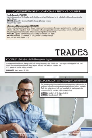 TRADES
Visit us at www.carltontrailcollege.com Additional Questions? Call us at 1.800.667.2623.
COOKING - SaskPolytechRedSealJourneypersonProgram
Achieve your Journeyperson Cooking Qualification through this theory-only training with a Sask Polytech Journeyperson Chef. This
qualification is now required by many health regions. You must have at least 8,100 hours and
4 1/2 years in the cooking industry to qualify.
HUMBOLDT: Starts January 16, 2016
ELECTRICIAN - SaskPolytechAppliedCertificateProgram
This program provides entry-level skills training on how to make electrical in-
stallations and perform maintenance duties according to industry standards.
Trade time and academic credit may be available for graduates who find
employment in the trade and register as apprentices.
WATROUS: October 5, 2015 - March 25, 2016
WATROUS: Starts October 3, 2016
Family Dynamics (FMLY 181)
Examine the dynamics of the Canadian family, the influence of family background on the individuals and the challenges faced by
families of today.
WATROUS: October 13 - November 18, 2015; Monday Thursday evenings
Price: $410(plusbooks)
Interpersonal Communications (COMM 291)
Develop employability skills through the study of interpersonal communications theory and applications in the workplace. Learning
outcomes include the importance of self-awareness and self-esteem, perception problems, verbal and nonverbal messages, listening
skills, creating positive communication climates and resolving interpersonal conflicts.
PUNNICHY: August 24 -September 22, 2015; (Tuesdays Thursdays, 5:30 -9 pm)
WATROUS: November 23 - December 21, 2015; (Monday Thursday evenings)
Price: $308(plusbooks-approx.$110)
MORE INDIVIDUAL EDUCATIONAL ASSISTANT COURSES
 