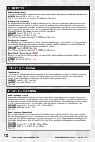 Visit us at www.carltontrailcollege.com Additional Questions? Call us at 1.800.667.2623.
AGRICULTURE
Ag Expert Analyst - Level 1
LearnhowtosetupacompletesetoffarmbooksusingAgExpertAnalystsoftware. Basiccomputerandbookkeepingskillsareessential.
WATROUS: November 25  26, 2015; 9 am - 5 pm
Price: $315 (partofthetuitionmaybepaidebytheFBDI/MinistryofAgriculture)
Grain Marketing - Introduction
You will gain a sound understanding of basic grain marketing principles and strategies enabling you to identify marketing oppor-
tunities within your grain enterprise. Increase the returns to your production system. Gain strong insight as to how grain prices
are determined from a regional, national and worldwide perspective and be equipped to improve profit potential when marketing
grain commodities. The course will prepare you to take advantage of the pricing options offered by private grain companies and the
CanadianWheat Board. Online data resources will be identified and explored.
HUMBOLDT: November 17  18, 2015; 9 am - 5 pm
SOUTHEY: November 16  17, 2015; 9 - 5 pm
Price: $499(partofthetuitionmaybepaidbytheFBDI/MinistryofAgriculture)
Grain Marketing - Advanced
You will evaluate types of hedging strategies that can be implemented within a grain enterprise with the use of futures and options
markets to attain pricing goals. Learn methods of minimizing production risk while using forward price contracts. Evaluate and
compare CanadianWheat Board and private grain company pricing contracts.
HUMBOLDT: March 15  16, 2016; 9 am - 5 pm
Price: $499(partofthetuitionmaybepaidbytheFBDI/MinistryofAgriculture)
Market Signals -What do they tell us? NEW!
An overview of what you need to know to develop your grain marketing strategy including: market signals, production costs, and
understanding contracts.
WATROUS: November 23, 2015; 9 am - 4 pm
Price: $35
OPERATOR TRAINING
Forklift Operator
Learn all aspects of forklift safety including operating controls, data plates, safety equipment, proper fuel handling, battery power
and lift trucks, handling emergency response, load handling and much more. A temporary license is issued upon completion;
however, 10 hours of practical on-the-job training is now required to obtain a permanent license.
HUMBOLDT: September 9, 2015; 9 am - 4 pm
HUMBOLDT: December 9, 2015; 9 am - 4 pm
Price: $249
POWER ENGINEERING
Power Engineering - 5th Class
Improve skills and knowledge of facilities using steam or hot water boilers, refrigeration equipment, pumps and heating systems.
Water treatment and quality control in boilers and cooling systems are also covered. Fifth Class is the certification level for low pres-
sure boiler operation usually related to residential apartment and commercial buildings. Operators are limited to boiler operations
of 103 kPA maximum steam pressure. Successful students will be well-prepared to challenge the Provincial 5th Class Exam.
HUMBOLDT: November 28, 29, December 5  6, 2015; 8:30 am - 5:30 pm
HUMBOLDT: April 23, 24, 30  May 1, 2016
Price: $999
Power Engineering - Fireman Level
This course will assist students preparing to write theTechnical Safety Authority’s Fireman’s Certificate. This course is appropriate
for persons working as building operators in manufacturing processes dealing with steam or hot water boilers.Topics include: lower
pressure heat boilers, fuel and firing equipment, automatic controls, jumps, pipe fittings, valves, steam and hot water heating, ven-
tilation, basic electricity and the Boiler  PressureVessel Act. Note: Testing is not included but is available in Saskatoon following
the training.
HUMBOLDT: November 14, 15, 21  22, 2015; 8:30 am - 5:30 pm
HUMBOLDT: April 9, 10, 16  17, 2016; 8:30 am - 5:30 pm
Price: $999
 