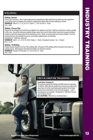 INDUSTRYTRAINING
TRUCK DRIVER TRAINING
Truck DriverTraining 1A
This program provides knowledge and skills training in operating
1A vehicles. With only two students per instructor, you will receive
many hours of on-the-road training and complete the Air Brake
practical test and RoadTest at the end of the program. 1 and 2
week programs are available. Prerequisite(s): Validdriver’slicense
and1ALearner’sPermit
ALL LOCATIONS: Offered on an on demand basis.
WELDING
Welding - General
Farmers and mechanics - this is a great opportunity to upgrade your skills and/or learn to repair your own equipment.
Learn all the aspects of welding. Oxy-acetylene, welding and cutting, MIG and Stick welding are covered.
HUMBOLDT: March 15, 17, 22, 24, 29, 31, April 5, 7, 12  14,2016; 6 - 10 pm
Price: $849
Welding - Pressure Pipe
Prepare for the Saskatchewan Initial PressureWeldersTest. Students must have 5,400 hours trade time in order to qualify
for this class. You will be setting up schedule 80 pipe coupon from start to finish and be instructed in proper techniques
needed to satisfy the requirements of the initial pressure test. Hands-on training with some theory included. Two-inch
training/testing is also available if you have successfully completed your six-inch ticket.
Prerequisite(s): 5400hourstradetime
HUMBOLDT: April 1, 2, 3, 8, 9  10, 2016; (Friday, 6 - 10 pm), (Saturday  Sunday, 7 am - 5:30 pm)
Price: $1,399
Welding -TIGWelding
Sharpen up yourTungsten Inert Gas (TIG) welding skills. All aspects ofTIG welding will be reviewed in this hands-on
training session. Both beginner and advanced welders are welcome to attend.
HUMBOLDT: October 29, November 3, 5, 9  10, 2015; 6 - 10 pm
Price: $499
Payment Due at theTime of Registration Prices Include ApplicableTax
 