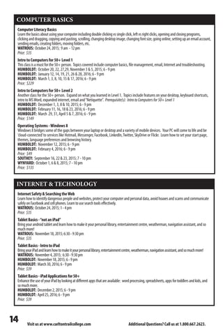Visit us at www.carltontrailcollege.com Additional Questions? Call us at 1.800.667.2623.
COMPUTER BASICS
ComputerLiteracyBasics
Learnthebasicsaboutusingyourcomputerincludingdoubleclickingvssingleclick,leftvsrightclicks,openingandclosingprograms,
clickinganddragging,copyingandpasting,scrolling,changingdesktopimage,changingfontsize,goingonline,settingupanemailaccount,
sendingemails,creatingfolders,movingfolders,etc.
WATROUS: October24,2015; 9am -12pm
Price: $35
Intro to Computers for 50+ Level 1
Thisclassisamustforthe50+person. Topicscoveredincludecomputerbasics,filemanagement,email,Internetandtroubleshooting.
HUMBOLDT: October 20, 22, 27,29, November 3  5, 2015; 6 - 9 pm
HUMBOLDT: January 12, 14, 19, 21, 26  28, 2016; 6 - 9 pm
HUMBOLDT: March 1, 3, 8, 10, 15  17, 2016; 6 - 9 pm
Price: $229
Intro to Computers for 50+ Level 2
Another class for the 50+ person. Expand on what you learned in Level 1. Topics include features on your desktop, keyboard shortcuts,
intro to MSWord, expanded internet, email and“Netiquette”. Prerequisite(s): IntrotoComputersfor50+Level1
HUMBOLDT: December 1, 3, 8  10, 2015; 6 - 9 pm
HUMBOLDT: February 11, 16, 18  23, 2016; 6 - 9 pm
HUMBOLDT: March 29, 31, April 5  7, 2016; 6 - 9 pm
Price: $149
Operating Systems -Windows 8
Windows 8 bridges some of the gaps between your laptop or desktop and a variety of mobile devices. Your PC will come to life and be
‘cloud-connected’to services like Hotmail, Messenger, Facebook, LinkedIn,Twitter, SkyDrive or Flickr. Learn how to set your start page,
themes, language preferences and browsing history.
HUMBOLDT: November 12, 2015; 6 - 9 pm
HUMBOLDT: February 4, 2016; 6 - 9 pm
Price: $49
SOUTHEY: September 16, 22  23, 2015; 7 - 10 pm
WYNYARD: October 1, 6  8, 2015; 7 - 10 pm
Price: $135
INTERNET  TECHNOLOGY
InternetSafetySearchingtheWeb
Learnhowtoidentifydangerouspeopleandwebsites,protectyourcomputerandpersonaldata,avoidhoaxesandscamsandcommunicate
safelyonFacebookandcellphones.Learntousesearchtoolseffectively.
WATROUS: October24,2015;1-4pm
Price: $35
TabletBasics-“notaniPad”
Bringyourandroidtabletandlearnhowtomakeityourpersonallibrary,entertainmentcentre,weatherman,navigationassistant,andso
muchmore!
WATROUS: November18,2015;6:30-9:30pm
Price: $35
TabletBasics-IntrotoiPad
BringyouriPadandlearnhowtomakeityourpersonallibrary,entertainmentcentre,weatherman,navigationassistant,andsomuchmore!
WATROUS: November4,2015; 6:30-9:30pm
HUMBOLDT: November18,2015;6-9pm
HUMBOLDT: March30,2016;6-9pm
Price: $39
TabletBasics-iPadApplicationsfor50+
EnhancetheuseofyouriPadbylookingatdifferentappsthatareavailable: wordprocessing,spreadsheets,appsfortoddlersandkids,and
somuchmore.
HUMBOLDT: December2,2015;6-9pm
HUMBOLDT: April25,2016;6-9pm
Price: $39
 