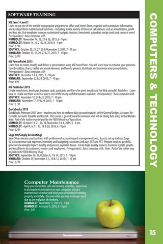 COMPUTERSTECHNOLOGY
SOFTWARE TRAINING
MS Excel - Level 1
Learn to use one of the world’s most popular programs for office and home! Store, organize and manipulate information,
and easily perform mathematical functions - including a wide variety of financial calculations such as amortization, profit
and loss, etc. Use templates to create customized budgets, invoices, timesheets, calendars, recipe cards and so much more!
Prerequisite(s): Basiccomputerskills
HUMBOLDT: November 14, 16, 21  23, 2015; 6 - 9 pm
HUMBOLDT: March 14, 16, 21  23, 2016; 6 - 9 pm
Price: $199
SOUTHEY: October 20, 21, 27, 28  November 3, 2015; 7 - 10 pm
WYNYARD: October 13, 15, 20, 22  27, 2015; 7 - 10 pm
Price: $209
MS PowerPoint 2013
Learn how to create, modify and deliver a presentation using MS PowerPoint. You will learn how to enhance your presenta-
tions by adding charts, tables and visual elements and how to present, distribute and customize your presentations.
Prerequisite(s): Basiccomputerskills
SOUTHEY: December 1  8, 2015; 7 - 10 pm
WYNYARD: September 22  24, 2015; 7 - 10 pm
Price: $99
MS Publisher 2013
Create newsletters, brochures, business cards, postcards and flyers for print, emails and theWeb using MS Publisher. Learn
how to create one from scratch or access one of the many useful templates available. Prerequisite(s): Basiccomputerskills
SOUTHEY: November 18, 24  25, 2015; 7 - 10 pm
WYNYARD: November 17, 19  24, 2015; 7 - 10 pm
Price: $135
Quickbooks 2013
QuickBooks Premium 2013 Level I teaches you how to perform daily accounting tasks in the General Ledger, Accounts Re-
ceivable, Accounts Payable and Payroll. This course is geared towards someone who will be doing data entry in QuickBooks.
Note: PartofthetuitionmaybepaidbytheFBDI/MinistryofAgriculture.
HUMBOLDT: October 19, 21, 26, 28, November 2  4, 2015; 6 - 9 pm
HUMBOLDT: April 4, 6, 11, 13, 18  20, 2016; 6 - 9 pm
Price: $249
Sage 50 (Simply Accounting)
Sage 50 accelerates your business with professional accounting and management tools. Easy to set up and use, Sage
50 tracks revenue and expenses, inventory and budgeting; calculates and pays GST and PST. Prepare invoices, pay bills,
generate meaningful reports quickly and process payroll in-house. Create high-quality invoices, business reports, graphs
and email forms to customers, vendors and employees. Prerequisite(s): Basiccomputerskills. Note: Partofthetuitionmay
bepaidbytheFBDI/MinistryofAg.
SOUTHEY: September 29, 30, October 6, 7  14, 2015; 7 - 10 pm
WYNYARD: October 29, November 3, 5, 10  12, 2015; 7 - 10 pm
Price: $219
Computer Maintenance
Keep your computers safe and running smoothly. Learn how
to do regular maintenance on your computer, set up a
maintenance schedule and keep your web browser running
properly and safely. Discover what you may no longer need
due to the evolution of windows.
HUMBOLDT: November 17, 2015; 6 - 9 pm
HUMBOLDT: February 9, 2016; 6 - 9 pm
Price: $49
 