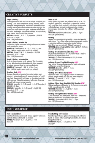Visit us at www.carltontrailcollege.com Additional Questions? Call us at 1.800.667.2623.
CREATIVE PURSUITS
Acrylic Painting
Develop your artistic skills and learn techniques to improve your
painting. Learn about composition, glazing, blending, colour
theory and mixing techniques. You will also learn about under-
painting, working with translucent washes, depicting light and
shadow, the magic of negative space, and how to develop your
own style. Whether you have painted before or are just wanting
to get started, this class will show you how!
WATROUS: October 1, 8, 15, 22, 29, November 5, 12  19,
2015; 6:30 - 9:30 pm
Price: $199(plusmaterials)
Acrylic Painting - Introduction
Composition, layout, colours and mixing techniques are covered
in this introductory course.
HUMBOLDT: November 16, 18, 23  25, 2015; 6 - 9 pm
Price: $249 (allsuppliesexceptbrushesareincluded)
WADENA: October 7, 14, 21, 28, November 4, 18, 25 
December 2, 2015; 7 - 10 pm
Price: $209(plusmaterials)
Acrylic Painting - Intermediate
Ready for the next step in acrylic painting? This class builds
on your skills from Intro to Acrylic Painting. More advanced
techniques and more detail on recreational painting.
HUMBOLDT: February 1, 3, 8  10, 2016, 6 - 9 pm
Price: $249 (allsuppliesexceptbrushesareincluded)
Drawing - Basic NEW!
Have you always been interested in drawing but just can’t
quite get it proportioned correctly or something just isn’t right?
Learn basic drawing skills to help you see the subject matter in
a different way. The confidence gained by learning these new
skills will help in many creative pursuits.
HENDON: September 22, 29, October 6, 13, 20, 27, November 3
 10, 2015; 1 - 4 pm
WYNYARD: September 18, 25, October 2, 9, 16, 23, 30 
November 6, 2015; 1 - 4 pm
Price: $209(plusmaterials)
Learn to Knit
In this introductory course, you will learn how to cast on, cast
(bind off), garter stitch and purl stitch; create other patterns
such as stocking stitch, moss stitch and ribbing. Our instructor
will introduce you to circular needles, correcting mistakes,
increasing and decreasing. You will learn to follow a simple
pattern.
WYNYARD: September 30  October 7, 2015; 7 - 10 pm
Price: $45(plusmaterials)
Quilting
Develop basic quilting skills by creating a simple and beautiful
table runner. Easy cutting and assembly techniques will result in
a project that will launch you into the world of quilting.
Note: Bringyourownmaterials. Alistwillbeprovided.
WYNYARD: October14,21,28November4,2015;7-10:00pm
Price: $75(plusmaterials)
Quilting - Create a Christmas Stocking NEW!
Do you need a new stocking for Santa to fill? Create a one of a
kind stocking in your choice of size.
WATROUS: October 27  November 3, 2015; 7 - 10 pm
Price: $59(plusmaterials)
Quilting - Framed PanelWall Hanging NEW!
Take some of those cute holiday panels or prints and create a
wall hanging perfect for gift giving.
WATROUS: December 1, 2015; 7 - 10 pm
Price: $39(plusmaterials)
Quilting - Free Motion Basics NEW!
Learn some of the basics to get you started on free motion
quilting and get some of your quilt tops made into quilts.
WATROUS: October 6  13, 2015; 7 - 10 pm
Price: $59(plusmaterials)
Quilting - Silent Night Holy NightWall Hanging NEW!
Make an appliqued wall hanging for the Christmas season, with
a little embroidery on it to set it off.
WATROUS: November 17  24, 2015; 7 - 10 pm
Price: $59(plusmaterials)
Quilting -Through the AtticWindow NEW!
A new twist on an old favorite block. Made with a dimensional
block, perfect for those little fingers to play with.
WATROUS: September 15  22, 2015; 7 - 10 pm
Price: $59(plusmaterials)
DO IT YOURSELF
Build a Garden Shed
Learn how to build a garden shed. Various carpentry techniques
and tools utilized in this hands-on program.
HUMBOLDT: January 19, 21  26, 2016; 6 - 9 pm
Price: $99
Deck Building - Introduction
Learn the tips, tricks and options of building a deck and receive
hands-on training in the basics to get you started. This class is
being offered indoors.
HUMBOLDT: April 6, 11  13, 2016; 6 - 9 pm
Price: $99
 