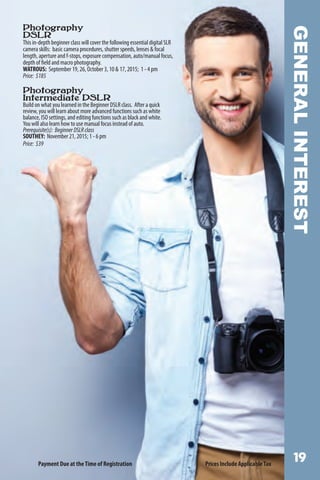 GENERALINTEREST
Photography
DSLR
This in-depth beginner class will cover the following essential digital SLR
camera skills: basic camera procedures, shutter speeds, lenses  focal
length, aperture and f-stops, exposure compensation, auto/manual focus,
depth of field and macro photography.
WATROUS: September 19, 26, October 3, 10  17, 2015; 1 - 4 pm
Price: $185
Photography
Intermediate DSLR
Build on what you learned in the Beginner DSLR class. After a quick
review, you will learn about more advanced functions such as white
balance, ISO settings, and editing functions such as black and white.
You will also learn how to use manual focus instead of auto.
Prerequisite(s): BeginnerDSLRclass
SOUTHEY: November 21, 2015; 1 - 6 pm
Price: $39
Payment Due at theTime of Registration Prices Include ApplicableTax
 