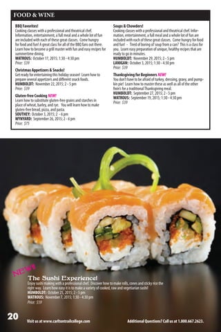 Visit us at www.carltontrailcollege.com Additional Questions? Call us at 1.800.667.2623.
FOOD  WINE
BBQ Favorites!
Cooking classes with a professional and theatrical chef.
Information, entertainment, a full meal and a whole lot of fun
are included with each of these great classes. Come hungry
for food and fun! A great class for all of the BBQ fans out there.
Learn how to become a grill master with fun and easy recipes for
summertime dining.
WATROUS: October 17, 2015; 1:30 - 4:30 pm
Price: $39
Christmas Appetizers  Snacks!
Get ready for entertaining this holiday season! Learn how to
prepare several appetizers and different snack foods.
HUMBOLDT: November 22, 2015; 2 - 5 pm
Price: $39
Gluten-free Cooking NEW!
Learn how to substitute gluten-free grains and starches in
place of wheat, barley, and rye. You will learn how to make
gluten-free bread, pizza, and pasta.
SOUTHEY: October 3, 2015; 2 - 6 pm
WYNYARD: September 26, 2015; 2 - 6 pm
Price: $75
Soups  Chowders!
Cooking classes with a professional and theatrical chef. Infor-
mation, entertainment, a full meal and a whole lot of fun are
included with each of these great classes. Come hungry for food
and fun! - Tired of boring ol’soup from a can? This is a class for
you. Learn easy preparation of unique, healthy recipes that are
ready to go in minutes.
HUMBOLDT: November 29, 2015; 2 - 5 pm
LANIGAN: October 3, 2015; 1:30 - 4:30 pm
Price: $39
Thanksgiving for Beginners NEW!
You don’t have to be afraid of turkey, dressing, gravy, and pump-
kin pie! Learn how to master these as well as all of the other
fixin’s for a traditionalThanksgiving meal.
HUMBOLDT: September 27, 2015; 2 - 5 pm
WATROUS: September 19, 2015; 1:30 - 4:30 pm
Price: $39
The Sushi Experience!
Enjoysushimakingwithaprofessionalchef. Discoverhowtomakerolls,conesandstickyricethe
right way. Learn how easy it is to make a variety of cooked, raw and vegetiarian sushi!
HUMBOLDT: October 25, 2015; 2 - 5 pm
WATROUS: November 7, 2015; 1:30 - 4:30 pm
Price: $59
NEW!!
 