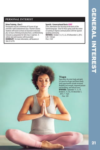 GENERALINTEREST
PERSONAL INTEREST
DriverTraining - Class 5
Participants must be a minimum of 16 years of age
and hold a valid Saskatchewan Class 7 learner’s license.
Students will receive six hours of classroom instruction
plus six hours of driving instruction from a certified driving
instructor as preparation for SGI’s Class 5 road test. A
vehicle, fuel and insurance will be provided.
HUMBOLDT: For more information, call Rosanne at
306.231.6778.
Spanish - Conversational Basics NEW!
A fun, informative class focusing on the basics of the
Spanish language. Great for those going south this winter
or wanting to improve communications with the Spanish
speaking community.
WATROUS: October 1, 8, 15, 22, 29  November 5, 2015;
6:30 - 9:30 pm
Price: $169
 
Yoga
Yoga unites the mind, body and spirit.
It is great for all ages and fitness levels.
Some yoga benefits include increased
flexibility and strength, improved posture
and breathing, and reduced stress.
WYNYARD: September 15, 22, 29,
October 6, 13, 20, 27  November 3, 		
2015; 7 - 9 pm
Price: $99
 