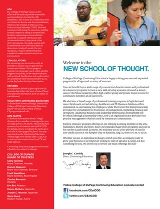 ADA
For College of DuPage classes, every
effort will be made to provide reasonable
accommodations to students with
disabilities. This is done in coordination with
our Center for Access and Accommodations,
which can be reached at (630) 942-2154
(voice) or (630) 858-9692 (TDD). Personal
assistance with using the restroom, mobility
around campus or eating is not provided.
Students requesting accommodations
should be in contact with Access and
Accommodations 30 days prior to the
start of programs. An intake session will
be performed on an individual basis to
determine a student’s needs. On rare
occasions, it may be determined that
a student’s needs cannot be met in our
environment.
CANCELLATIONS
We encourage you to enroll as early as
possible to ensure you can get into the
courses you choose. If your program
cancels, we encourage you to select another
program or activity, or we can provide you
with a refund. Notification and confirmation
of cancellation must be processed by 5 p.m.
on the day before the first class session.
REFUNDS
A 100 percent refund is given up to one (1)
business day before the start of class. Please
note that non-attendance does not count as
a withdrawal.
TEACH WITH CONTINUING EDUCATION
To learn more about teaching a course with
College of DuPage Continuing Education,
please visit cod.edu/conted or email
CEprograms@cod.edu.
COD ALERTS
To find out information about College
closures due to weather or emergencies, you
can sign up for COD Alerts. This notification
system is for all students and staff of COD.
For details on how to register for alerts go to
cod.edu/it/labs/pages/faq.html. You may
also check on the Continuing Education
Twitter page www.twitter.com/CEatCOD
or find out information from local TV and
radio stations.
Continuing Education programs and course
schedules are subject to change.
COLLEGE OF DUPAGE
BOARD OF TRUSTEES
Kathy Hamilton
Board Chairman, Hinsdale
Deanne Mazzochi
Board Vice Chairman, Elmhurst
Frank Napolitano
Board Secretary, Bloomingdale
Charles Bernstein
Wheaton
Erin Birt, Wheaton
Dianne McGuire, Naperville
Joseph C. Wozniak, Naperville
Gloria Roark
Student Trustee, Aurora
Follow College of DuPage Continuing Education cod.edu/conted
facebook.com/CEatCOD
twitter.com/CEatCOD
College of DuPage Continuing Education is happy to bring you new and expanded
programs for all ages and a variety of interests.
You can benefit from a wide range of personal enrichment courses and professional
development programs to learn a new skill, develop a passion or launch a dream
career. Our Music Academy offers high-caliber group and private music lessons for
community members at all skill levels.
We also have a broad range of professional training programs in high-demand
career fields such as truck driving, healthcare and IT. Business Solutions offers
customized on-site training for employers, while The Center for Entrepreneurship
provides free consultation for businesses in management, marketing, finance and
operations. Additional business and leadership professional development will
be offered through a partnership with CAM-I, an organization that provides best
practice management solutions used by Fortune 500 corporations.
Explore extensive program offerings in our Lifelong Learning Institute in the arts,
humanities, history and more. Enjoy our expanded Sage Series programs and join us
for our free Lunch Break Lectures. We welcome you to a free preview of our fall
non-credit classes at our Sampler Day on Saturday, Aug. 15, from 10 a.m. to 2 p.m.
Whether you are an individual looking to enrich your life, a company ready to
grow your business or an employee looking to start or advance a career, CE has
something for you. We invite you to review our many offerings this fall!
Joseph C. Cassidy
Dean, Continuing Education
 