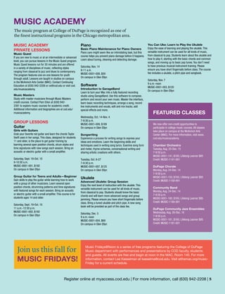 —AdultEnrichment—
Register online at myaccess.cod.edu | For more information, call (630) 942-2208 | 5
MUSIC ACADEMY
The music program at College of DuPage is recognized as one of
the finest instructional programs in the Chicago metropolitan area.
MUSIC ACADEMY
PRIVATE LESSONS
Music Quest
If you are new to music or at an intermediate or advanced
level, you can pursue lessons in the Music Quest program.
Music Quest lessons run for 30 minutes and are offered
in a variety of disciplines of music, reflecting styles
ranging from classical to jazz and blues to contemporary.
The program features one-on-one lessons for youth
through adult. Lessons are taught in studios on campus
in the McAninch Arts Center (MAC). Contact Continuing
Education at (630) 942-2208 or ce@cod.edu or visit cod.
edu/musicacademy.
Music Masters
Study with master musicians through Music Masters
credit courses. Contact Pam Eiten at (630) 942-
2391 to explore music courses for academic credit.
Additional information and biographies are at cod.edu/
musicacademy.
GROUP LESSONS
Guitar
Girls with Guitars
Grab your favorite red guitar and learn the chords Taylor
Swift uses in her songs. This class, designed for students
11 and older, is the place to get guitar training by
learning several open position chords, strum styles and
time signatures with new songs each session. Bring an
acoustic or electric guitar with a small amplifier.
Saturday, Sept. 19-Oct. 10
9-10:30 a.m.
MUSIC-0001-001, $192
On campus in Glen Ellyn
Group Guitar for Teens and Adults—Beginner
Gain skills to play the guitar while learning how to work
with a group of other musicians. Learn several open
position chords, strumming patterns and time signatures
with featured songs for each session. Bring an acoustic
or electric guitar with a small amplifier. This course is for
students ages 14 and older.
Saturday, Sept. 19-Oct. 10
11 a.m.-12:30 p.m.
MUSIC-0001-002, $192
On campus in Glen Ellyn
Piano
Basic Piano Maintenance for Piano Owners
Piano care might seem like an intimidating task, but this
course helps you prevent piano damage before it happens.
Learn about tuning, cleaning and detecting damage.
Saturday, Nov. 14
9-11 a.m.
MUSIC-0001-008, $59
On campus in Glen Ellyn
Software
Introduction to GarageBand
Learn to turn your Mac into a fully featured recording
studio using GarageBand. Use this software to compose,
perform and record your own music. Master the interface,
learn basic recording techniques, arrange a song, record
live instruments and vocals, edit and mix tracks, add
special effects and more.
Wednesday, Oct. 14-Nov. 4
7-8:30 p.m.
MUSIC-0001-009, $189
On campus in Glen Ellyn
Songwriting
Experience a process for writing songs to express your
ideas and emotions. Learn the beginning skills and
techniques used in writing song lyrics. Examine song form
and meter, rhyme schemes, conversational writing and
sharing artistic creations with others.
Tuesday, Oct. 6-27
7-8:30 p.m.
MUSIC-0001-007, $125
On campus in Glen Ellyn
Ukulele
Advanced Ukulele: Group Session
Enjoy the next level of instruction with the ukulele. This
versatile instrument can be used for all kinds of music,
from classical to pop. Students should know the basic
chords and will learn more advanced songs and group
jamming. Please ensure you have short fingernails before
class. Bring a tuned ukulele and pitch pipe. A new song
book will be provided as part of the class fee.
Saturday, Dec. 5
9 a.m.-noon
MUSIC-0001-004, $69
On campus in Glen Ellyn
You Can Uke: Learn to Play the Ukulele
Enjoy the ease of learning and playing the ukulele. This
versatile instrument can be used for all kinds of music,
from classical to pop. Students learn about the ukulele and
how to play it, starting with the basic chords and common
songs, and moving up to basic pop tunes. You don’t need
to have previous musical instrument training. Please
ensure you have short fingernails before class. The course
fee includes a ukulele, a pitch pipe and songbook.
Saturday, Nov. 7
9 a.m.-noon
MUSIC-0001-003, $120
On campus in Glen Ellyn
Join us this fall for
MUSIC FRIDAYS!
Music Fridays@Noon is a series of free programs featuring the College of DuPage
Music department with performances and presentations by COD faculty, students
and guests. All events are free and begin at noon in the MAC, Room 140. For more
information, contact Lee Kesselman at kesselma@cod.edu. Visit atthemac.org/music-
Friday for a current schedule.
FEATURED CLASSES
We now offer non-credit opportunities to
participate in college music courses. All classes
take place on campus at the McAninch Arts
Center (MAC). For more information, visit www.
cod.edu/musicacademy.
Chamber Orchestra
Tuesday, Aug. 25-Dec. 15
7-9:50 p.m.
MUSIC-0001-141, $165; Lifelong Learner $95
Credit: MUSIC-1141-001
DuPage Chorale
Monday, Aug. 24-Dec. 14
7-9:50 p.m.
MUSIC-0001-150, $165; Lifelong Learner $95
Credit: MUSIC-1150-001
Community Band
Monday, Aug. 24-Dec. 14
7-9:50 p.m.
MUSIC-0001-180, $165; Lifelong Learner $95
Credit: MUSIC-1180-001
DuPage Community Jazz Ensembles
Wednesday, Aug. 26-Dec. 16
7-9:50 p.m.
MUSIC-0001-181, $165; Lifelong Learner $95
Credit: MUSIC-1181-001
 