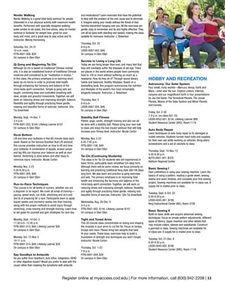 Register online at myaccess.cod.edu | For more information, call (630) 942-2208 | 13
and medications? Learn exercises that have the potential
to deal with the problem at the root cause and to eliminate
it. Imagine eating your meals without the threat of that
harmful discomfort hanging over you.All the exercises are
gentle, easy to remember and do and highly effective.They
can all be done both standing and seated, making the class
suitable for everyone. Instructor: J. Robertson
Thursday, Oct. 22
6-9 p.m.
LEISR-0067-003, $49
On campus in Glen Ellyn
Secrets to Living a Long Life
Today we are living longer than ever, and many feel that
they will inevitably suffer the diseases of old age. There
are places in the world where people have commonly
lived to 100 or more without suffering so much as a
headache. How do they do it? Through sound dietary
habits and balanced, healthy lifestyles. Based on a
bestselling book, this program summarizes the nutrition
and lifestyles of the world’s five most remarkable
longevity hotspots. Instructor: J. Robertson
Thursday, Nov. 5
6-9 p.m.
LEISR-0067-004, $49
On campus in Glen Ellyn
Stability Ball Fitness
Pilates, yoga, cardio, strength training and abs can all
be done with a stability ball. Please bring your own ball
to class and enjoy the low impact workout that will help
increase your fitness level. Instructor: Nicole Corbin
Monday, Nov. 2-23
6:45-7:45 p.m.
FITN-0001-106, $49
On campus in Glen Ellyn
Tai Chi (Continuing Students)
This class is for Tai Chi students who are experienced in
basic forms, particularly basic simplified (24-step) form.
Although there will be some review, we focus primarily on
learning and practicing traditional Yang style (88/108 Step)
long form. We also learn and practice qi gong exercises
and sets. The primary emphasis is on improving total
health and enhancing the harmony and balance of the
mind-body-spirit connection. Together, we will work on
reducing stress and improving strength, balance, flexibility
and agility through practicing these gentle, relaxing and
beautiful forms of exercise. Instructor: Sifu Tia Greenfield
Wednesday, Aug. 26-Dec. 9
3-4 p.m.
FITN-0001-002, $144; Lifelong Learner $107
On campus in Glen Ellyn
Tight and Toned Arms
This 30-minute class concentrates on toning and shaping
the muscles in your arms to cut the fat. Focus on biceps,
triceps and more. Please bring two weights that best
fit your needs. These basic exercises help to build a
foundation of strength and techniques you won’t forget.
Instructor: Nicole Corbin
Thursday, Oct. 1-22
7-8 p.m.
FITN-0001-004, $39
On campus in Glen Ellyn
Nordic Walking
Nordic Walking is a great total body workout for people
interested in a fun physical activity with maximum health
benefits. Performed with specially designed walking
poles similar to ski poles, this low-stress, easy-to-master
workout is fantastic for weight loss, great for your
body and mind, and a great way to stay active and fit.
Instructor: Wendy Harmening
Saturday, Oct. 24-31
10 a.m.-noon
FITN-0001-008, $39
On campus in Glen Ellyn
Qi Gong and Beginning Tai Chi
Although tai chi is based on traditional Chinese martial
arts, it is also an established branch of traditional Chinese
medicine and considered to be “meditation in motion.”
In this class, the primary emphasis is on learning short,
basic tai chi forms in order to promote total health
through enhancing the harmony and balance of the
mind-body-spirit connection. Simple qi gong sets are
taught, combining deep and controlled breathing with
slow, simple and graceful movements. Together, we will
work on reducing stress and improving strength, balance,
flexibility and agility through practicing these gentle,
relaxing and beautiful forms of exercise. Instructor: Sifu
Tia Greenfield
Monday, Sept. 14-Dec. 7
3-4 p.m.
FITN-0001-022, $144; Lifelong Learner $107
On campus in Glen Ellyn
Rock Bottom
Lift and tone your buttocks in this 60-minute class each
week. Based on the famous Brazilian Butt Lift workout,
this course provides instruction on how to lift and tone
your buttocks. A combination of squats, scissor jumps
and leg lifts can improve your balance as well as your
behind. Stretching is done before and after class to
minimize injury. Instructor: Nicole Corbin
Monday, Nov. 2-23
5:30-6:30 p.m.
FITN-0001-005, $49
On campus in Glen Ellyn
Run-to-Race Techniques
This course is for all levels of runners, whether you are
a beginner or an expert. We cover all areas of training—
pacing, speed work, run drills, stretching and do’s and
don’ts of preparing for a race. Participants learn to apply
(taper) weeks and (recovery) weeks into their training
along with the proper methods to avoid injury through
stretching, cross training and strength training. Learn how
to set goals for yourself and gain strategies for race day.
Monday, Sept. 14-Oct. 5
11:30 a.m.-12:45 p.m.
FITN-0001-013, $40; Lifelong Learner $30
On campus in Glen Ellyn
Monday, Oct. 12-Nov. 2
10-11 a.m.
FITN-0001-014, $49; Lifelong Learner $39
On campus in Glen Ellyn
Say Goodbye to Antacids
Do you suffer from heartburn, acid reflux, indigestion, GERD
or other digestive issues? Would you prefer to deal with the
cause rather than masking the symptoms with antacids
HOBBY AND RECREATION
Astronomy: Our Solar System
Four small, rocky worlds—Mercury, Venus, Earth and
Mars—orbit near the sun. Explore craters, infernos,
canyons and our magnificent Earth in four presentations
by Joe Dal Santo: The Terrestrial Planets, The Jovian
Planets, Moons of the Solar System and Minor Planets
and Comets.
Friday, Oct. 2-30
7-9 p.m. (no class Oct. 16)
LEISR-0053-001, $134; Lifelong Learner $99
Student Resource Center (SRC), Room 1119
Auto Body Repair
Learn techniques of auto body repair to fix damaged or
rusted vehicles. Students furnish hand tools and supplies
for their own use while working on vehicles. Bring pliers,
screwdrivers and a set of ratchets to class.
Thursday, Sept. 10-Nov. 12
5:30-9:30 p.m.
AUTO-0001-001, $379
Addison Regional Center
Basic Sewing I
Gain confidence in using your sewing machine. Learn the
basics of using a pattern, reading a guide sheet, sewing
seams and seam finishes, and complete your first sewing
project. Sewing machines are available for in-class use. A
supply list is mailed prior to class.
Tuesday, Sept. 8-Oct. 20
6:30-9:30 p.m.
LEISR-0045-001, $199
Berg Instructional Center (BIC), Room 2726
Basic Sewing II
Build on basic skills and acquire advanced sewing
techniques. Focus on simple pattern adjustments, different
types of fabrics, zipper insertion and other details that
may include collars, sleeves and waistbands. Construct
a garment in class. Sewing machines are available for
in-class use. A supply list is mailed prior to class.
Tuesday, Oct. 27-Dec. 8
6:30-9:30 p.m.
LEISR-0045-002, $199
Student Resource Center (SRC), Room 1118
 