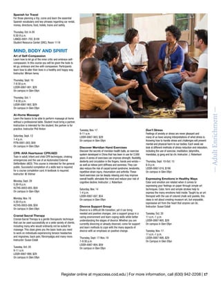 Register online at myaccess.cod.edu | For more information, call (630) 942-2208 | 17
—AdultEnrichment—
Spanish for Travel
For those planning a trip, come and learn the essential
Spanish vocabulary and key phrases regarding car rental,
money, directions, food, hotels, trains and safety.
Thursday, Oct. 8-29
6:30-9 p.m.
LANGS-0001-702, $109
Student Resource Center (SRC), Room 1118
MIND, BODY AND SPIRIT
Art of Self-Compassion
Learn how to let go of the inner critic and embrace self-
compassion. In this course you will be given the tools to
let go, embrace and live with compassion. Participants
learn how to alter their lives in a healthy and happy way.
Instructor: Miriam Iwrey
Thursday, Sept. 10
7-8:30 p.m.
LEISR-0067-901, $29
On campus in Glen Ellyn
Thursday, Oct. 1
7-8:30 p.m.
LEISR-0067-902, $29
On campus in Glen Ellyn
At-Home Massage
Learn the basics to be able to perform massage at home
without a professional table. Student must bring a partner.
Instruction is intended for the student; the partner is for
practice. Instructor Phil Hinton
Saturday, Sept. 12
1-4 p.m.
FITN-0001-003, $59
On campus in Glen Ellyn
CPR: AHA Heartsaver CPR/AED
Train in adult, infant and child CPR techniques, choking
emergencies and the use of an Automated External
Defibrillator (AED). This course is intended for the general
public. Successful completion of a skills test is required
for a course completion card. A textbook is required.
Instructor: W. Vidmar
Monday, Sept. 28
5:30-9 p.m.
HLTHS-0003-005, $59
On campus in Glen Ellyn
Monday, Nov. 16
5:30-9 p.m.
HLTHS-0003-006, $59
On campus in Glen Ellyn
Cranial Sacral Therapy
Cranial-Sacral Therapy is a gentle therapeutic technique
that can be used successfully on a wide variety of clients,
including many who would ordinarily not be suited for
massage. This class gives you the basic tools you need
to work on individuals experiencing tension headaches
and migraines, back pain, fibromyalgia and many more.
Instructor: Susan Estall
Tuesday, Oct. 20
9-11 a.m.
LEISR-0067-999, $29
On campus in Glen Ellyn
Tuesday, Nov. 17
9-11 a.m.
LEISR-0067-903, $29
On campus in Glen Ellyn
Discover Meridian Hand Exercises
Discover the secrets of meridian health balls, an exercise
system developed in China that has been in use for 2,000
years.A series of exercises can improve strength, flexibility,
dexterity and circulation in the fingers, hands and wrists—
as well as relieve joint stiffness and soreness.They can
also reduce the risk of carpal tunnel syndrome, tendonitis,
repetitive strain injury, rheumatism and arthritis.These
hand exercises can be deeply relaxing and may improve
overall health, stimulate the mind and reduce your risk of
cognitive decline. Instructor: J. Robertson
Saturday, Nov. 14
1-4 p.m.
LEISR-0067-007, $54
On campus in Glen Ellyn
Divorce Support Group
Divorce is a difficult life transition, yet it can bring
needed and positive changes. Join a support group in a
caring environment and learn coping skills while better
understanding the stages of divorce. Whether you are
currently divorcing or already divorced, come for support
and learn methods to cope with the many aspects of
divorce with an emphasis on positive change.
Thursday, Sept. 17-Nov. 19
7-9:30 p.m.
LEISR-0067-904, $59
On campus in Glen Ellyn
Don’t Stress
Feelings of anxiety or stress are never pleasant and
many of us have varying interpretations of what stress is.
Knowing how to handle stress and challenges will prevent
mental and physical harm to our bodies. Each week we
look at different methods of stress reduction and relaxation,
including the use of exercise, meditation, labyrinths,
mandalas, qi gong and tai chi. Instructor: J. Robertson
Thursday, Sept. 10-Oct. 15
6-9 p.m.
LEISR-0067-019, $199
On campus in Glen Ellyn
Expressing Emotions in Healthy Ways
Color and emotion are related when it comes to
expressing your feelings on paper through simple art
techniques. Color, form and simple strokes help to
express the many emotions held inside. Taught by an art
therapist with the use of colored chalk and pastels, this
class is not about creating museum art, but enjoyable,
expressive art from the heart that anyone can do.
Instructor: Susan Estall
Tuesday, Oct. 20
11 a.m.-1 p.m.
LEISR-0067-905, $29
On campus in Glen Ellyn
Tuesday, Nov. 17
11 a.m.-1 p.m.
LEISR-0067-906, $29
On Campus in Glen Ellyn
 