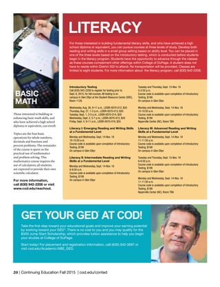 20 | Continuing Education Fall 2015 | cod.edu/conted
Introductory Testing
Call (630) 942-2208 to register for testing prior to
Sept. 8, 2015, for fall courses. All testing is on
campus in Glen Ellyn at the Student Resource Center (SRC),
Room 1128.
Wednesday, Aug. 26, 9-11 a.m., LEISR-0070-012, $35
Thursday, Aug. 27, 1-3 p.m., LEISR-0070-013, $35
Tuesday, Sept. 1, 3-5 p.m., LEISR-0070-014, $35
Wednesday, Sept. 2, 5-7 p.m., LEISR-0070-015, $35
Friday, Sept. 4, 9-11 a.m., LEISR-0070-016, $35
Literacy I: Emerging Reading and Writing Skills
at a Fundamental Level
Monday and Wednesday, Sept. 14-Nov. 18
10-10:50 a.m.
Course code is available upon completion of Introductory
Testing, $199
On campus in Glen Ellyn
Literacy II: Intermediate Reading and Writing
Skills at a Fundamental Level
Monday and Wednesday, Sept. 14-Nov. 18
9-9:50 a.m.
Course code is available upon completion of Introductory
Testing, $199
On campus in Glen Ellyn
Tuesday and Thursday, Sept. 15-Nov. 19
5-5:50 p.m.
Course code is available upon completion of Introductory
Testing, $199
On campus in Glen Ellyn
Monday and Wednesday, Sept. 14-Nov. 18
10-10:50 a.m.
Course code is available upon completion of Introductory
Testing, $199
Naperville Center (NC), Room TBA
Literacy III: Advanced Reading and Writing
Skills at a Fundamental Level
Monday and Wednesday, Sept. 14-Nov. 18
11-11:50 a.m.
Course code is available upon completion of Introductory
Testing, $199
On campus in Glen Ellyn
Tuesday and Thursday, Sept. 15-Nov. 19
6-6:50 p.m.
Course code is available upon completion of Introductory
Testing, $199
On campus in Glen Ellyn
Monday and Wednesday, Sept. 14-Nov. 18
11-11:50 a.m.
Course code is available upon completion of Introductory
Testing, $199
Naperville Center (NC), Room TBA
LITERACY
For those interested in building fundamental literacy skills, and who have achieved a high
school diploma or equivalent, you can pursue courses at three levels of study. Develop both
reading and writing skills in a small group setting based on ability level. You can be placed in
one of the three levels based on the introductory testing, which is conducted before students
begin in the literacy program. Students have the opportunity to advance through the classes
as these courses complement other offerings within College of DuPage. A student does not
have to reside within District 502 to attend. No transportation will be provided. Classes are
limited to eight students. For more information about the literacy program, call (630) 942-2208.
Take the first step toward your educational goals and improve your earning potential
by working toward your GED®
. There is no cost to you and you may qualify for the
$500 Jump Start Scholarship, which provides tuition assistance to help you begin
your studies at College of DuPage.
Start today! For placement and registration information, call (630) 942-3697 or
visit cod.edu/Academic/ABE_GED.
GET YOUR GED
®
AT COD!
BASIC
MATH
Those interested in building or
enhancing basic math skills, and
who have achieved a high school
diploma or equivalent, can enroll.
Topics are the four basic
operations for whole numbers,
decimals and fractions and
percent problems. The remainder
of the course is spent on the
practical use of mathematics
and problem solving. This
mathematics course requires the
use of calculators; all students
are expected to provide their own
scientific calculator.
For more information,
call (630) 942-2208 or visit
www.cod.edu/reachout.
 