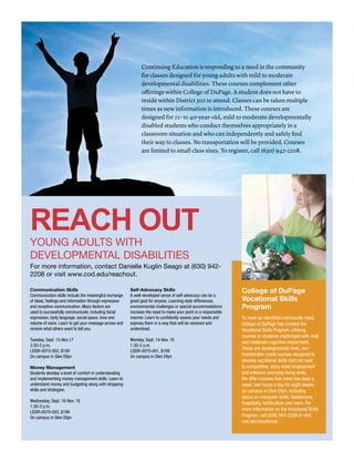 Communication Skills
Communication skills include the meaningful exchange
of ideas, feelings and information through expressive
and receptive communication. Many factors are
used to successfully communicate, including facial
expression, body language, social space, tone and
volume of voice. Learn to get your message across and
receive what others want to tell you.
Tuesday, Sept. 15-Nov.17
3:30-5 p.m.
LEISR-0070-002, $199
On campus in Glen Ellyn
Money Management
Students develop a level of comfort in understanding
and implementing money management skills. Learn to
understand money and budgeting along with shopping
skills and strategies.
Wednesday, Sept. 16-Nov. 18
1:30-3 p.m.
LEISR-0070-003, $199
On campus in Glen Ellyn
Self-Advocacy Skills
A well-developed sense of self-advocacy can be a
great goal for anyone. Learning style differences,
environmental challenges or special accommodations
increase the need to make your point in a responsible
manner. Learn to confidently assess your needs and
express them in a way that will be received and
understood.
Monday, Sept. 14-Nov. 16
1:30-3 p.m.
LEISR-0070-001, $199
On campus in Glen Ellyn
REACH OUT
YOUNG ADULTS WITH
DEVELOPMENTAL DISABILITIES
For more information, contact Danielle Kuglin Seago at (630) 942-
2208 or visit www.cod.edu/reachout.
Continuing Education is responding to a need in the community
for classes designed for young adults with mild to moderate
developmental disabilities. These courses complement other
offerings within College of DuPage. A student does not have to
reside within District 502 to attend. Classes can be taken multiple
times as new information is introduced. These courses are
designed for 21- to 40-year-old, mild to moderate developmentally
disabled students who conduct themselves appropriately in a
classroom situation and who can independently and safely find
their way to classes. No transportation will be provided. Courses
are limited to small class sizes. To register, call (630) 942-2208.
College of DuPage
Vocational Skills
Program
To meet an identified community need,
College of DuPage has created the
Vocational Skills Program, offering
courses to students challenged with mild
and moderate cognitive impairment.
These are developmental-level, non-
transferable credit courses designed to
develop vocational skills that can lead
to competitive, entry-level employment
and enhance everyday living skills.
We offer courses that meet two days a
week, two hours a day for eight weeks
on campus in Glen Ellyn, including
topics on computer skills, foodservice,
hospitality, horticulture and more. For
more information on the Vocational Skills
Program, call (630) 942-2208 or visit
cod.edu/vocational.
 