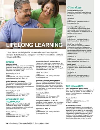 24 | Continuing Education Fall 2015 | cod.edu/conted
BRIDGE
Beginning Bridge
Cover the basics in playing, scoring and common bidding
conventions. Gain an introduction to duplicate bridge.
Each session consists of a subject to be covered and as
many hands as we have time to play.
Wednesday, Sept. 16-Oct. 28
7-9 p.m.
HUMNT-0001-038, $169; Lifelong Learner $129
Student Resource Center (SRC), Room 1128
Bridge: Beginners and Beyond
This class presumes a basic understanding of bridge:
those who play a simple Standard American system.
Explore useful conventions as well as receive suggestions
for declarer play and defensive play.
Wednesday, Sept. 16-Oct. 28
1:30-3:30 p.m.
HUMNT-0001-039, $169; Lifelong Learner $129
Student Resource Center (SRC), Room 1125
COMPUTERS AND
TECHNOLOGY
Beginning Computer Skills for Plus 50
Tailored for the Plus 50 student, this beginner’s
computing course helps to enhance confidence through
patient, hands-on instruction and review.
Tuesday, Sept. 1-Oct. 6
1-3 p.m.
COMPT-0006-010, $179; Lifelong Learner $139
Student Resource Center (SRC), Room 1133
Continued Computer Skills for Plus 50
Tailored for the Plus 50 student, this is the second part
to Beginning Computer Skills Plus 50 and builds on skills
learned in the beginner’s class. Those who have not
taken the beginner’s course should have familiarity with a
computer and mastery of basic skills.
Tuesday, Oct. 13-Nov. 17
1-3 p.m.
COMPT-0006-011, $179; Lifelong Learner $139
On campus in Glen Ellyn
Advanced Computer Skills for Plus 50
This is the third part of the Computer Skills series and
introduces students to word processing principles and
techniques. How to accomplish document compilation
and editing is presented. In addition, students continue
to browse the Web and conduct advanced searches with
various search engines
Wednesday, Sept. 2-Oct. 7
1-3 p.m.
COMPT-0006-029, $179; Lifelong Learner $139
Student Resource Center (SRC), Room 1134
Using iPad and iPhone for Plus 50
Get the most from your new device! Work with instructor
Mark Pusinelli to learn the basics and get comfortable
exploring the world of your iPad or iPhone.
Wednesday, Oct. 14-Nov. 18
1-3 p.m.
COMPT-0006-030, $159; Lifelong Learner $119
On campus in Glen Ellyn
Genealogy
An Irish Maiden’s Voyage
Research from County Mayo, Ireland, back home
to the Midwest. Learn where to search and what
you can find.
Thursday, Nov. 5
1-3 p.m.
HUMNT-0001-062, $29; Lifelong Learner $19
On campus in Glen Ellyn
Ancestry and Family Search
This course provides an introduction to the two
major genealogy research websites. Join Rose
Lehne in learning how to use their features and get
started on your own research!
Thursday, Oct. 29
1-3 p.m.
HUMNT-0001-012, $29; Lifelong Learner $19
Student Resource Center (SRC), Room 1119
Climb Your Family Tree
In this introduction to genealogy you will learn
what types of records to search and where and
how to record what you find. Instructor Rose Lehne
has been researching family history for more than
15 years and is a member of the DuPage County
Genealogical Society.
Thursday, Oct. 22
1-3 p.m.
HUMNT-0001-011, $29; Lifelong Learner $19
Student Resource Center (SRC), Room 1119
House History
Research the history of your family home! Learn
to search local records for this important piece of
family history.
Thursday, Nov. 12
1-3 p.m.
HUMNT-0001-063, $29; Lifelong Learner $19
Student Resource Center (SRC), Room 1118
THE HUMANITIES
19th Century British Military History
Wars in the 19th century reflected the changing nature of
society, politics and economy. Join John Schreiber in an
overview of British military history during and after the
Industrial Revolution.
Thursday, Oct. 1-Nov. 5
1-3 p.m.
HUMNT-0001-045, $159; Lifelong Learner $119
On campus in Glen Ellyn
An Introduction to Islam
This course seeks to introduce the core theological, ritual,
legal, textual, cultural and historical components of Islam, as
well as Islam’s impact on the West and the Judeo-Christian
culture. Begin with an examination of the pre-Islamic Middle
East, the advent of Prophet Muhammad, his life in Mecca
and Medina and the Arab conquests.Throughout the course,
a comparative study explores the relationship between the
Judeo-Christian religious values and Islam.The conflict
LIFELONG LEARNING
These classes are designed for students who have time to pursue
interests that enhance and energize. The reduced senior fee is for those
55 years and older.
 