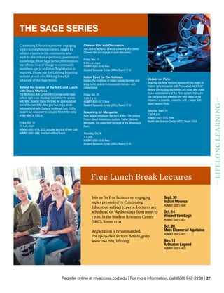 Register online at myaccess.cod.edu | For more information, call (630) 942-2208 | 27
—LIFELONGLEARNING—
Join us for free lectures on engaging
topics presented by Continuing
Education subject experts. Lectures are
scheduled on Wednesdays from noon to
1 p.m. in the Student Resource Center
(SRC), Room 1110.
Registration is recommended.
For up-to-date lecture details, go to
www.cod.edu/lifelong.
Free Lunch Break Lectures
Sept. 30
Indian Mounds
HUMNT-0001-400
Oct. 14
Vincent Van Gogh
HUMNT-0001-401
Oct. 28
Meet Eleanor of Aquitaine
HUMNT-0001-402
Nov. 11
Arthurian Legend
HUMNT-0001-403
Continuing Education presents engaging
topics in enrichment courses, taught by
subject experts in the community who
want to share their experience, passion and
knowledge. Most Sage Series presentations
are offered free of charge to community
members age 55 and over. Registration is
required. Please see the Lifelong Learning
website at cod.edu/lifelong for a full
schedule of the Sage Series.
Behind the Scenes at the MAC and Lunch
with Diana Martinez
The McAninch Arts Center (MAC) brings world-class
culture right to our doorstep. Get behind the scenes
with MAC Director Diana Martinez for a personalized
tour of the new MAC. After your tour, enjoy an all-
inclusive lunch with Diana at the Wheat Café, COD’s
student-run restaurant on campus. Meet in the lobby
of the MAC at 10 a.m.
Friday, Oct. 16
10 a.m.-noon
HUMNT-0001-019, $20, includes lunch at Wheat Café
HUMNT-0001-999, free tour without lunch
Chinese Film and Discussion
Join instructor Nancy Chen in a viewing of a classic
Chinese film and engage in post-discussion.
Friday, Nov. 13
9:30 a.m.-noon
HUMNT-0001-018, Free
Student Resource Center (SRC), Room 1118
Italian Food for the Holidays
Explore the traditions of Italian holiday favorites and
bring home recipes to incorporate into your own
celebrations!
Friday, Oct. 23
1:30-3 p.m.
HUMNT-0001-017, Free
Student Resource Center (SRC), Room 1118
Searching for Marquette
Ruth Nelson introduces the story of the 17th century
French Jesuit missionary-explorer, Father Jacques
Marquette, the celebrated surveyor of the Mississippi
River.
Thursday, Oct. 8
1-3 p.m.
HUMNT-0001-016, Free
Student Resource Center (SRC), Room 1118
Update on Pluto
Now that the New Horizons spacecraft has made its
historic flyby encounter with Pluto, what did it find?
Review the exciting discoveries and what they mean
to our understanding of the Pluto system. Instructor
Joe DalSanto also previews the next phase of the
mission—a possible encounter with a Kuiper Belt
object beyond Pluto.
Saturday, Sept. 19
7:30-9 p.m.
HUMNT-0001-015, Free
Health and Science Center (HSC), Room 1234
THE SAGE SERIES
 