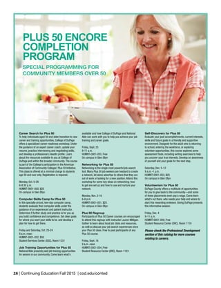 28 | Continuing Education Fall 2015 | cod.edu/conted
PLUS 50 ENCORE
COMPLETION
PROGRAM	
SPECIAL PROGRAMMING FOR
COMMUNITY MEMBERS OVER 50
Career Search for Plus 50
To help individuals aged 50 and older transition to new
career and training opportunities, College of DuPage
offers a specialized career-readiness workshop. Under
the guidance of an expert career coach, update your
resume, practice interviewing and negotiating skills,
and develop a professional LinkedIn profile. Learn
about the resources available to you at College of
DuPage and within the broader community. The course
is part of the College’s participation in the American
Association of Community Colleges’ Plus 50 Initiative.
This class is offered at a minimal charge to students
age 50 and over only. Registration is required.
Monday, Oct. 5-26
6-8:30 p.m.
HUMNT-0001-050, $25
On campus in Glen Ellyn
Computer Skills Camp for Plus 50
In this specially-priced, two-day computer camp,
students evaluate their computer skills under the
guidance of an experienced and patient instructor.
Determine if further study and practice is for you as
you build confidence and competence. Set clear goals
for where you want your skills to be, and develop a
plan for how to get there.
Friday and Saturday, Oct. 23-24
9 a.m.-noon
HUMNT-0001-052, $50
Student Services Center (SSC), Room 1231
Job Training Opportunities for Plus 50
National Able presents paid job training opportunities
for seniors in our community. Come learn what’s
available and how College of DuPage and National
Able can work with you to help you achieve your job
training and career goals.
Friday, Sept. 25
9-11 a.m.
HUMNT-0001-055, Free
On campus in Glen Ellyn
Networking for Plus 50
Networking is the single most powerful job-search
tool. Many Plus 50 job seekers are hesitant to create
a network, let alone advertise to others that they are
out of work or looking for a new position. Attend this
workshop for some key ideas on networking, how
to get one set up and how to use and nurture your
network.
Monday, Nov. 2-16
6-8 p.m.
HUMNT-0001-051, $25
On campus in Glen Ellyn
Plus 50 Regroup
Participants of Plus 50 Career courses are encouraged
to attend this regroup with instructor Lauren Milligan.
Gather to learn about local job clubs and resources,
as well as discuss your job search experiences since
your Plus 50 class. Free to past participants of any
Plus 50 course.
Friday, Sept. 18
9 a.m.-noon
HUMNT-0001-054, Free
Student Resource Center (SRC), Room 1123
Self-Discovery for Plus 50
Evaluate your past accomplishments, current interests,
skills and future goals in a friendly and supportive
environment. Designed for the adult who is returning
to school, entering the workforce, or exploring
volunteer opportunities, this course explores some
assessment tools, including writing exercises to help
you uncover your true interests. Develop an awareness
of yourself and your goals for the next step.
Saturday, Dec. 5-12
9 a.m.-1 p.m.
HUMNT-0001-053, $25
On campus in Glen Ellyn
Volunteerism for Plus 50
DuPage County offers a multitude of opportunities
for you to give back to the community—and some
of these placements even pay a wage. Come learn
what’s out there, who needs your help and where to
start this rewarding endeavor. Giving DuPage presents
this informative session.
Friday, Dec. 4
9-11 a.m.
HUMNT-0001-059, Free
Student Resource Center (SRC), Room 1118
Please check the Professional Development
section of this catalog for more courses
relating to careers.
 