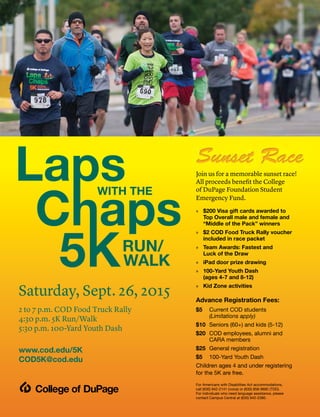 Join us for a memorable sunset race!
All proceeds benefit the College
of DuPage Foundation Student
Emergency Fund.
» $200 Visa gift cards awarded to
Top Overall male and female and
“Middle of the Pack” winners
» $2 COD Food Truck Rally voucher
included in race packet
» Team Awards: Fastest and
Luck of the Draw
» iPad door prize drawing
» 100-Yard Youth Dash
(ages 4-7 and 8-12)
» Kid Zone activities
Advance Registration Fees:
$5 Current COD students
(Limitations apply)
$10 Seniors (60+) and kids (5-12)
$20 COD employees, alumni and
CARA members
$25 General registration
$5 100-Yard Youth Dash
Children ages 4 and under registering
for the 5K are free.
For Americans with Disabilities Act accommodations,
call (630) 942-2141 (voice) or (630) 858-9692 (TDD).
For individuals who need language assistance, please
contact Campus Central at (630) 942-2380.
Saturday, Sept. 26, 2015
2 to 7 p.m. COD Food Truck Rally
4:30 p.m. 5K Run/Walk
5:30 p.m. 100-Yard Youth Dash
www.cod.edu/5K
COD5K@cod.edu
 