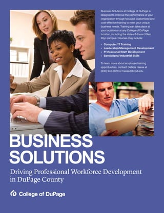32 | Continuing Education Fall 2015 | cod.edu/conted
Driving Professional Workforce Development
in DuPage County
Business Solutions at College of DuPage is
designed to improve the performance of your
organization through focused, customized and
cost-effective training to meet your unique
business needs. Training can take place at
your location or at any College of DuPage
location, including the state-of-the-art Glen
Ellyn campus. Courses may include:
»» Computer/IT Training
»» Leadership/Management Development
»» Professional/Staff Development
»» Specialized/Industrial Skills
 
To learn more about employee training
opportunities, contact Debbie Hasse at
(630) 942-2679 or hassed@cod.edu.
BUSINESS
SOLUTIONS
 