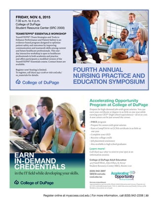 Register online at myaccess.cod.edu | For more information, call (630) 942-2208 | 33
EARN
IN-DEMAND
CREDENTIALS
in the IT field while developing your skills.
Accelerating Opportunity
Program at College of DuPage
Prepare for high-demand jobs with great salaries. You can
earn your certificate or degree in as little as one year while
earning your GED® (high school equivalency)—all at no cost.
A new career can be just around the corner.
• FREE program
• Prepare for careers with great salaries
• Earn a CompTIA A+ or CCNA certificate in as little as
one year
• Complete your GED
• Receive college credit
• Job placement assistance
• Also available to high school graduates
Learn more!
Call (630) 942-3697 to reserve your spot at an
information session.
College of DuPage Adult Education
425 Fawell Blvd., Glen Ellyn, IL 60137
Student Resource Center (SRC), Room 1110
(630) 942-3697
GED@cod.edu
cod.edu/ao
Stevens Amendment
Approximately 37 percent of the Illinois Adult Education and Literacy Program cost
at COD is federally funded under Title II, Adult Education and Family Literacy of the
Workforce Investment Act of 1998.
FRIDAY, NOV. 6, 2015
7:30 a.m. to 4 p.m.
College of DuPage
Student Resource Center (SRC 2000)
TEAMSTEPPS© ESSENTIALS WORKSHOP
TeamSTEPPS® (Team Strategies and Tools to
Enhance Performance and Patient Safety) is an
evidence-based program designed to optimize
patient safety and outcomes by improving
communication and teamwork skills among current
and future healthcare professionals. This one-
day interactive workshop is open to healthcare
professionals in both academia and practice
and offers participants a modified version of the
TeamSTEPPS® Essentials course. Contact hours are
available.
Register now! Seating is limited.
To register, call (630) 942-2208 or visit cod.edu/
ns_materials for details.
FOURTH ANNUAL
NURSING PRACTICE AND
EDUCATION SYMPOSIUM
 