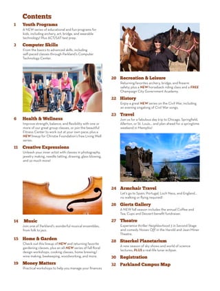 Contents
1	 Youth Programs
A NEW series of educational and fun programs for
kids, including archery, art, bridge, and wearable
technology! Plus ACT/SAT test prep.
3	 Computer Skills
From the basics to advanced skills, including
self-paced classes through Parkland’s Computer
Technology Center.
6	 Health & Wellness
Improve strength, balance, and flexibility with one or
more of our great group classes, or join the beautiful
Fitness Center to work out at your own pace; plus a
NEW lineup for Christie Foundation’s free Living Well
series.
11	 Creative Expressions
Unleash your inner artist with classes in photography,
jewelry making, needle tatting, drawing, glass blowing,
and so much more!
14	 Music
Join one of Parkland’s wonderful musical ensembles,
from folk to jazz.
15	 Home & Garden
Check out this lineup of NEW and returning favorite
gardening classes, plus an all-NEW series of fall floral
design workshops, cooking classes, home brewing/
wine making, beekeeping, woodworking, and more.
19	 Money Matters
Practical workshops to help you manage your finances
20	 Recreation & Leisure
Returning favorites archery, bridge, and firearm
safety; plus a NEW horseback riding class and a FREE
Champaign City Government Academy.
22	 History
Enjoy a great NEW series on the Civil War, including
an evening singalong of Civil War songs.
23	 Travel
Join us for a fabulous day trip to Chicago, Springfield,
Allerton, or St. Louis... and plan ahead for a springtime
weekend in Memphis!
24	 Armchair Travel
Let’s go to Spain, Portugal, Loch Ness, and England...
no walking or flying required!
26	 Giertz Gallery
A NEW fall season includes the annual Coffee and
Tea, Cups and Dessert benefit fundraiser.
27	 Theatre
Experience thriller Neighborhood 3 in Second Stage
and comedy Noises Off! in the Harold and Jean Miner
Theatre.
28	 Staerkel Planetarium
A new season of sky shows and world of science
lectures; PLUS a real-life lunar eclipse.
30	 Registration
32	 Parkland Campus Map
 