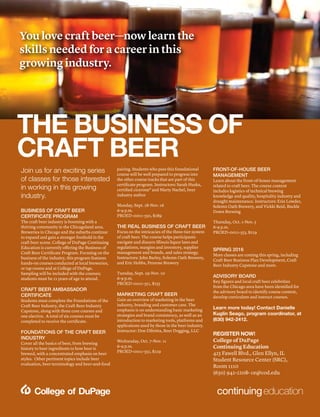 Register online at myaccess.cod.edu | For more information, call (630) 942-2208 | 37
—PROFESSIONALDEVELOPMENT—
Join us for an exciting series
of classes for those interested
in working in this growing
industry.
BUSINESS OF CRAFT BEER
CERTIFICATE PROGRAM
The craft beer industry is booming with a
thriving community in the Chicagoland area.
Breweries in Chicago and the suburbs continue
to expand and gain a stronger foothold in the
craft beer scene. College of DuPage Continuing
Education is currently offering the Business of
Craft Beer Certificate Program. Focusing on the
business of the industry, this program features
hands-on courses conducted at local breweries,
or tap rooms and at College of DuPage.
Sampling will be included with the courses;
students must be 21 years of age to attend.
CRAFT BEER AMBASSADOR
CERTIFICATE
Students must complete the Foundations of the
Craft Beer Industry, the Craft Beer Industry
Capstone, along with three core courses and
one elective. A total of six courses must be
completed to receive the certificate.
FOUNDATIONS OF THE CRAFT BEER
INDUSTRY
Cover all the basics of beer, from brewing
history to beer ingredients to how beer is
brewed, with a concentrated emphasis on beer
styles. Other pertinent topics include beer
evaluation, beer terminology and beer-and-food
pairing. Students who pass this foundational
course will be well prepared to progress into
the other course tracks that are part of this
certificate program. Instructors: Sarah Huska,
certified cicerone® and Marty Nachel, beer
industry author
Monday, Sept. 28-Nov. 16
6-9 p.m.
PROED-0011-550, $289
THE REAL BUSINESS OF CRAFT BEER
Focus on the intricacies of the three-tier system
of craft beer. The course helps participants
navigate and discern Illinois liquor laws and
regulations, margins and inventory, supplier
management and brands, and sales strategy.
Instructors: John Barley, Solemn Oath Brewery,
and Eric Hobbs, Penrose Brewery
Tuesday, Sept. 29-Nov. 10
6-9 p.m.
PROED-0011-551, $255
MARKETING CRAFT BEER
Gain an overview of marketing in the beer
industry, branding and customer care. The
emphasis is on understanding basic marketing
strategies and brand consistency, as well as an
introduction to marketing tools, platforms and
applications used by those in the beer industry.
Instructor: Don Dibritta, Beer Dogging, LLC
Wednesday, Oct. 7-Nov. 11
6-9 p.m.
PROED-0011-552, $229
FRONT-OF-HOUSE BEER
MANAGEMENT
Learn about the front-of-house management
related to craft beer. The course content
includes logistics of technical brewing
knowledge and quality, hospitality industry and
draught maintenance. Instructors: Erin Lowder,
Solemn Oath Brewery, and Vickki Reid, Buckle
Down Brewing
Thursday, Oct. 1-Nov. 5
6-9 p.m.
PROED-0011-553, $229
SPRING 2016
More classes are coming this spring, including
Craft Beer Business Plan Development, Craft
Beer Industry Capstone and more.
ADVISORY BOARD
Key figures and local craft beer celebrities
from the Chicago area have been identified for
the advisory board to identify course content,
develop curriculum and instruct courses.
Learn more today! Contact Danielle
Kuglin Seago, program coordinator, at
(630) 942-2412.
REGISTER NOW!
College of DuPage
Continuing Education
425 Fawell Blvd., Glen Ellyn, IL
Student Resource Center (SRC),
Room 1110
(630) 942-2208• ce@cod.edu
You love craft beer—now learn the
skills needed for a career in this
growing industry.
THE BUSINESS OF
CRAFT BEER
 