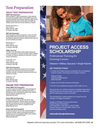 Register online at myaccess.cod.edu | For more information, call (630) 942-2208 | 41
ADULT TEST PREPARATION
GMAT Test Preparation
Acquire strategies in reading comprehension, critical reasoning
and verbal and quantitative skills to improve GMAT scores using
acclaimed Cambridge test preparation materials. Includes the new
Integrated Reasoning section recently added to the GMAT test.
Textbook, practice tests and all course materials are included.
Saturday, Sept. 26-Oct. 17
8 a.m.-4:30 p.m.
PROED-0025-001, $669
On campus in Glen Ellyn
GRE Test Preparation
Acquire strategies in reading comprehension, writing and verbal
and quantitative skills to improve GRE scores using acclaimed
Cambridge test preparation materials. Textbook, practice tests and
all course materials are included.
Saturday, Nov. 7-21
8 a.m.-4:30 p.m.
PROED-0025-002, $629
On campus in Glen Ellyn
TOEFL Test Prep
The TOEFL is the most widely accepted English-language test
required for admission to many top universities. Acquire strategies
to increase your listening, speaking and writing skills, as well as
reading comprehension.
Sunday, Sept. 13-27
8 a.m.-4:30 p.m.
PROED-0025-004, $399
On campus in Glen Ellyn
LSAT Test Preparation
This small group setting helps students learn new strategies
to prepare for the LSAT test and improve scores using test
preparation materials. The textbook, practice test and all course
materials are included.
Sunday, Oct. 4-18
8 a.m.-4:30 p.m.
PROED-0025-006, $629
On campus in Glen Ellyn
ONLINE TEST PREPARATION
Online GMAT Test Preparation
Go online to prepare for the GMAT exam. Using Cambridge test
preparation materials, develop a personalized study plan by
assessing your scores and diagnosing problem areas. Students
have five months to complete the course.
PROED-0025-003, $475
Online GRE Test Preparation
Go online to prepare for the new GRE exam format. Using
Cambridge test preparation materials, develop a personalized
study plan by assessing your scores and diagnosing problem
areas. Students have five months to complete the course.
PROED-0025-007, $475
Online LSAT Test Preparation
Go online to prepare for the LSAT exam. Using Cambridge test
preparation materials, develop a personalized study plan by
assessing your scores and diagnosing problem areas. Students
have five months to complete the course.
PROED-0025-008, $475
Test Preparation
PROJECT ACCESS
SCHOLARSHIP
Professional Training for
Growing Careers
Veterans • Military Spouses • Single Parents
GET STARTED TODAY!
1. Contact the Project Access coordinator for a consultation
session to learn more about your program options.
Melissa Fanella
projectaccess@cod.edu
(630) 942-2067
2. Apply for the Project Access scholarship.
3. Enroll in the professional program that’s right for you.
Along the way, you will have access to valuable resources to
help enhance your resume, polish your interview skills and
get the coaching you need to succeed.
This scholarship is made possible by funding from the
College of DuPage Foundation.
College of DuPage Continuing Education
Project Access Scholarship
425 Fawell Blvd., Glen Ellyn, IL 60137-6599
Student Resource Center (SRC), Room 1110
projectaccess@cod.edu
cod.edu/projectaccess
 