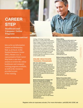 Register online at myaccess.cod.edu | For more information, call (630) 942-2208 | 43
College of DuPage Continuing
Education, in partnership with Career
Step, is happy to bring you professional
online training programs to help you
enhance your skills and employment
opportunities. Career Step is a leading
online education company with more
than 20 years of experience in providing
training specifically designed to help
students gain knowledge and skills
needed to quickly transition to a career
in the healthcare field.
ONLINE HEALTHCARE
TRAINING PROGRAMS
ICD-10 for ICD-9 Coders
Get ready for the new ICD-10 code set, which all
healthcare facilities and physicians’ offices must
begin using Oct. 1, 2015. Students should already be
familiar with the principles of medical coding as well
as medical terminology, pharmacology, and basic
anatomy and pathophysiology. This program provides
one-on-one support from AHIMA-Approved ICD-10-
CM/PCS trainers throughout the course and several
industry code books.
Ongoing registration
HLTHS-0030-006, $695
Medical Administrative Assistant with
Electronic Health Records (EHR)    
Prepare for the Certified Medical Administrative
Assistant (CMAA) and Certified Electronic Health
Records Specialist (CEHRS) credentials. Learn
Microsoft Office basics, healthcare documentation
and reimbursement, and medical office management
topics. The interactive online curriculum also includes
over 20 hours of training on the government-certified
ezEMRx EHR software. This 285-hour program is
approved by the National Healthcareer Association
and provides one-on-one instructor support,
personalized graduate support and eight textbooks.
Ongoing registration
HLTHS-0030-003, $2,270
Medical Billing
Develop the knowledge and skills needed to work
in healthcare reimbursement, with a focus on
documentation and procedures, as well as hands-on
practice. Learn medical terminology, documentation
and confidentiality, medical coding basics, patient
billing and collections, and specialized considerations
such as the ICD-10 code set and X12 5010 billing
system.  This 145-hour program provides one-on-one
instructor support, personalized graduate support,
and five textbooks. 
Ongoing registration
HLTHS-0030-004, $1,595
Medical Coding and Billing ICD-10
Prepare for the Certified Coding Associate (CCA)
and Certified Professional Coder (CPC) certification
exams. Learn healthcare information management,
reimbursement methodologies, medical terminology,
anatomy, pathophysiology and pharmacology as
well as studying the ICD-10, CPT and HCPCS code
sets in an extensive practical section that offers
valuable hands-on experience.  This 565-hour
program includes one-on-one support and access
to personalized graduate support, as well as all
textbooks, industry codebooks, and access to an
online reference library.   
Ongoing registration
HLTHS-0030-002, $2,995
Medical Transcription Editor
Obtain the knowledge and skills of quality medical
transcriptionists and the specialized skill set of medical
transcription editors. In this 640-hour program, learn
keyboarding, anatomy, medical terminology, language
and grammar and the editing skills required to work
with speech recognition technology.
Ongoing registration
HLTHS-0030-005, $2,495
CAREER
STEP
Healthcare and
Computer Online
Programs
www.careerstep.com/cod
—ONLINE—
Join us for an information
session on Wednesday,
Sept. 9, at 6 p.m. in the
Student Resource Center
(SRC), Room 1110. A
representative from Career
Step hosts a one-hour
session to review the online
healthcare and computer
training programs available,
as well as the resources
provided as part
of the training.
 