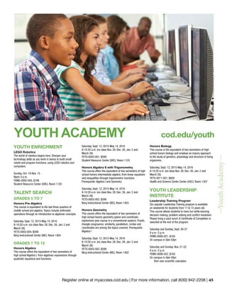 Register online at myaccess.cod.edu | For more information, call (630) 942-2208 | 45
YOUTH ENRICHMENT
LEGO Robotics
The world of robotics begins here. Sharpen your
technology skills as you work in teams to build small
robots and program functions, using LEGO robotics and
computers.
Sunday, Oct. 18-Nov. 15
Noon-3 p.m.
YEMS-0005-005, $199
Student Resource Center (SRC), Room 1120
TALENT SEARCH
GRADES 5 TO 7
Honors Pre-Algebra
This course is equivalent to the last three quarters of
middle school pre-algebra. Topics include arithmetic
operations through an introduction to algebraic concepts.
Saturday, Sept. 12, 2015-May 14, 2016
8-10:20 a.m. (no class Nov. 28, Dec. 26, Jan. 2 and
March 26)
YETS-0003-004, $599
Berg Instructional Center (BIC), Room 1404
GRADES 7 TO 12
Honors Algebra
This course offers the equivalent of two semesters of
high school Algebra I, from algebraic expressions through
quadratic equations and functions.
Saturday, Sept. 12, 2015-May 14, 2016
8-10:20 a.m. (no class Nov. 28, Dec. 26, Jan. 2 and
March 26)
YETS-0003-001, $599
Student Resource Center (SRC), Room 1125
Honors Algebra II with Trigonometry
This course offers the equivalent of two semesters of high
school honors intermediate algebra, from linear equations
and inequalities through trigonometric functions.
Prerequisite: Algebra I and Geometry
Saturday, Sept. 12, 2015-May 14, 2016
8-10:20 a.m. (no class Nov. 28, Dec. 26, Jan. 2 and
March 26)
YETS-0003-002, $599
Berg Instructional Center (BIC), Room 1403
Honors Geometry
This course offers the equivalent of two semesters of
high school honors geometry (plane and coordinate;
sophomore year course in a conventional system). Proofs,
triangle congruence, similarity, parallelism, circles and
coordinates are among the topics covered. Prerequisite:
Algebra I
Saturday, Sept. 12, 2015-May 14, 2016
8-10:20 a.m. (no class Nov. 28, Dec. 26, Jan. 2 and
March 26)
YETS-0003-003, $599
Berg Instructional Center (BIC), Room 1402
Honors Biology
This course is the equivalent of two semesters of high
school honors biology and employs an inquiry approach
to the study of genetics, physiology and structure of living
organisms.
Saturday, Sept. 12, 2015-May 14, 2016
8-10:20 a.m. (no class Nov. 28, Dec. 26, Jan. 2 and
March 26)
YETS-0011-001, $609
Health and Science Center Center (HSC), Room 1307
YOUTH LEADERSHIP
INSTITUTE
Leadership Training Program
Our popular Leadership Training program is available
on weekends for students from 11 to 15 years old.
This course allows students to have fun while learning
decision making, problem solving and conflict resolution.
Please bring a sack lunch. A Certificate of Completion is
awarded at the end of the program.
Saturday and Sunday, Sept. 26-27
9 a.m.-3 p.m.
YEMS-0006-021, $165
On campus in Glen Ellyn
Saturday and Sunday, Nov. 21-22
9 a.m.-3 p.m.
YEMS-0006-022, $165
On campus in Glen Ellyn
their own scientific calculator.
—YouthAcademy—
YOUTH ACADEMY cod.edu/youth
 