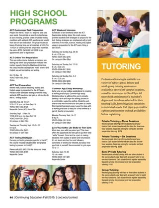 46 | Continuing Education Fall 2015 | cod.edu/conted
ACT Weekend Intensive
Scheduled for the weekend before the ACT
Examination testing dates, this crash course
provides students with strategies to prepare for the
test. Testing strategies are emphasized with a brief
overview of the math, science, reading and English
usage in preparation for the ACT exam. Bring a
sack lunch.
Saturday and Sunday, Aug. 29-30
8 a.m.-2:30 p.m.
YEHSC-0004-006, $245
On campus in Glen Ellyn
Saturday and Sunday, Oct. 17-18
8 a.m.-2:30 p.m.
YEHSC-0004-007, $245
On campus in Glen Ellyn
Saturday and Sunday, Dec. 5-6
8 a.m.-2:30 p.m.
YEHSC-0004-008, $245
On campus in Glen Ellyn
Common App Essay Workshop
Get a jump on your college applications by creating
a working draft of your Common App essay.
Workshop ideas to address this year’s prompts,
develop a draft and begin the editing process in
a comfortable, supportive setting. Students work
one-on-one with the instructor and peers to create
this important personal essay. Leave the class with
a working draft that is ready for a final review by a
parent, teacher or counselor.
Monday-Thursday, Sept. 14-17
6-8 p.m.
YEHSC-0004-100, $189
On campus in Glen Ellyn
Love Your Selfie: Life Skills for Teen Girls
What does your selfie say about you? This class
offers the opportunity for teen girls to put their best
“selfie” forward. Come and be a part of making
decisions from a place of power and not pressure.
It’s not about who has the most followers,
comments or tweets and retweets, but about how
you think of yourself! Recommended for girls ages
13 to 17.
Saturday, Sept. 12-26
10 a.m.-noon
YEHSC-0004-187, $89
Naperville Center
ACT Customized Test Preparation
Prepare for the ACT exam in a way that best suits
your needs. Concentrate on specific subject areas
of your choosing, practice under simulated testing
conditions with authentic ACT questions and benefit
from one-on-one instruction. The price includes six
hours of tutoring time and all materials at $455. For
10 hours of tutoring and test preparation materials,
the cost is $725. Call (630) 942-2208 for an
appointment prior to registration.
ACT Online Test Preparation
This new online course features on-campus pre-
testing and online test preparation modules with
content experts. Using the Blackboard interface,
this class includes strategies for math, science and
English, as well as reading and writing.
Oct. 19-Dec. 10
YEHSC-0004-005, $425
Online
ACT Test Preparation
Review math, science reasoning, reading and
English usage in preparation for the ACT exam.
Practice under simulated testing conditions using
authentic ACT questions, and gain an introduction to
the ACT writing section.
Saturday, Aug. 22-Oct. 24
8:30-12:30 p.m. (no class Sept. 5)
YEHSC-0004-002, $425
Naperville Center (NC), Room TBA
Saturday, Sept. 12-Nov. 14
12:30-4:30 p.m. (no class Oct. 10)
YEHSC-0004-001, $425
On campus in Glen Ellyn
Tuesday and Thursday, Sept. 15-Oct. 22
6-9 p.m.
YEHSC-0004-004, $425
On campus in Glen Ellyn
ACT Testing Strategies
Focusing on testing strategies specific to the ACT,
this course includes valuable skills and practice
testing to prepare for the ACT.
Please call (630) 942-2208 for dates and times.
YEHSC-0004-009, $185
Naperville Center
Private Tutoring—Three Sessions
Receive private tutoring in the subject area of your
choice. Each student meets with the tutor for three one-
hour sessions. Separate pricing for computer and test
preparation tutoring. $179
Private Tutoring—Six Sessions
Receive private tutoring in the subject area of your
choice. Each student meets with the tutor for six one-
hour sessions. Separate pricing for computer and test
preparation tutoring. $299
Semi-Private Tutoring
Receive semi-private tutoring with one other student in
the same subject area. Meet with an expert tutor for six
one-hour sessions. Each student must register separately.
Separate pricing for computer and test preparation
tutoring. $160
Group Tutoring
Receive group tutoring with two or three other students in
the same subject area. Meet with an expert tutor for eight
one-hour sessions. Each student must register separately.
Separate pricing for computer and test preparation
tutoring. $149
Professional tutoring is available in a
variety of subject areas. Private and
small-group tutoring sessions are
available at several off-campus locations,
as well as on campus in Glen Ellyn. All
tutors hold a minimum of a bachelor’s
degree and have been selected for their
tutoring skills, knowledge and sensitivity
to individual needs. Call (630) 942-2208 for
a phone appointment to check availability
before registering.
TUTORING
HIGH SCHOOL
PROGRAMS
 
