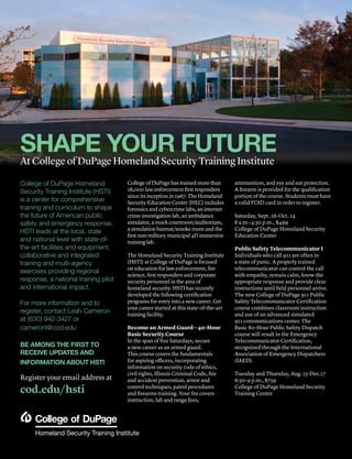 48 | Continuing Education Fall 2015 | cod.edu/conted
College of DuPage Homeland
Security Training Institute (HSTI)
is a center for comprehensive
training and curriculum to shape
the future of American public
safety and emergency response.
HSTI leads at the local, state
and national level with state-of-
the-art facilities and equipment,
collaborative and integrated
training and multi-agency
exercises providing regional
response, a national training pilot
and international impact.
For more information and to
register, contact Leah Cameron
at (630) 942-3427 or
cameronl@cod.edu
BE AMONG THE FIRST TO
RECEIVE UPDATES AND
INFORMATION ABOUT HSTI
Register your email address at
cod.edu/hsti
College of DuPage has trained more than
28,000 law enforcement first responders
since its inception in 1967. The Homeland
Security Education Center (HEC) includes
forensics and cybercrime labs, an internet
crime investigation lab, an ambulance
simulator, a mock courtroom/auditorium,
a simulation hazmat/smoke room and the
first non-military municipal 4D immersive
training lab.
The Homeland Security Training Institute
(HSTI) at College of DuPage is focused
on education for law enforcement, fire
science, first responders and corporate
security personnel in the area of
homeland security. HSTI has recently
developed the following certification
programs for entry into a new career. Get
your career started at this state-of-the-art
training facility.
Become an Armed Guard—40-Hour
Basic Security Course
In the span of five Saturdays, secure
a new career as an armed guard.
This course covers the fundamentals
for aspiring officers, incorporating
information on security code of ethics,
civil rights, Illinois Criminal Code, fire
and accident prevention, arrest and
control techniques, patrol procedures
and firearms training. Your fee covers
instruction, lab and range fees,
ammunition, and eye and ear protection.
A firearm is provided for the qualification
portion of the course. Students must have
a valid FOID card in order to register.
Saturday, Sept. 26-Oct. 24
8 a.m.-4:30 p.m., $499
College of DuPage Homeland Security
Education Center
Public Safety Telecommunicator I
Individuals who call 911 are often in
a state of panic. A properly trained
telecommunicator can control the call
with empathy, remain calm, know the
appropriate response and provide clear
instructions until field personnel arrive.
The new College of DuPage 911 Public
Safety Telecommunicator Certification
course combines classroom instruction
and use of an advanced simulated
911 communications center. The
Basic 80-Hour Public Safety Dispatch
course will result in the Emergency
Telecommunicator Certification,
recognized through the International
Association of Emergency Dispatchers
(IAED).
Tuesday and Thursday, Aug. 25-Dec.17
6:30-9 p.m., $759
College of DuPage Homeland Security
Training Center
SHAPE YOUR FUTURE
At College of DuPage Homeland Security Training Institute
 