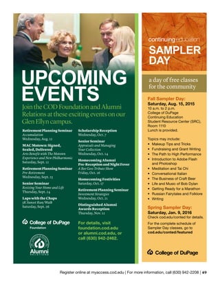 Register online at myaccess.cod.edu | For more information, call (630) 942-2208 | 49
RetirementPlanningSeminar
Accumulation
Wednesday, Aug. 12
MAC Motown: Signed,
Sealed, Delivered
Arts Benefit with The Motown
Experience and New Philharmonic
Saturday, Sept. 12
RetirementPlanningSeminar
Pre-Retirement
Wednesday, Sept. 23
Senior Seminar
Resizing Your Home and Life
Thursday, Sept. 24
Laps with the Chaps
5K Sunset Run/Walk
Saturday, Sept. 26
Scholarship Reception
Wednesday, Oct. 7
Senior Seminar
Appraisals and Managing
Your Collection
Wednesday, Oct. 14
Homecoming Alumni
Pre-ReceptionandNightFever
A Bee Gees Tribute Show
Friday, Oct. 16
Homecoming Festivities
Saturday, Oct. 17
RetirementPlanningSeminar
Investment Strategies
Wednesday, Oct. 21
Distinguished Alumni
Awards Reception
Thursday, Nov. 12
For details, visit
foundation.cod.edu
or alumni.cod.edu, or
call (630) 942-2462.
UPCOMING
EVENTSJoin the COD Foundation and Alumni
Relations at these exciting events on our
Glen Ellyn campus.
a day of free classes
for the community
SAMPLER
DAY
Fall Sampler Day:
Saturday, Aug. 15, 2015
10 a.m. to 2 p.m.
College of DuPage
Continuing Education
Student Resource Center (SRC),
Room 1110
Lunch is provided.
Topics may include:
•	 Makeup Tips and Tricks
•	Fundraising and Grant Writing
•	The Path to High Performance
•	Introduction to Adobe Flash
and Photoshop
•	 Meditation and Tai Chi
•	 Conversational Italian
•	 The Business of Craft Beer
•	 Life and Music of Bob Dylan
•	 Getting Ready for a Marathon
•	 Russian Fairytales and Folklore
•	 Writing
Spring Sampler Day:
Saturday, Jan. 9, 2016
Check cod.edu/conted for details.
For the complete schedule of
Sampler Day classes, go to
cod.edu/conted/featured
 
