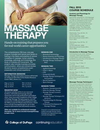 MASSAGE
THERAPY
Hands-ontrainingthatpreparesyou
forreal-worldcareeropportunities
FALL 2015
COURSE SCHEDULE
Anatomy and Physiology for
Massage Therapy
Specifically designed for COD Massage
Therapy students, this course provides
you with an orientation to the human
body from the chemical level to all
11 systems that comprise the human
organism—and how they relate to
massage therapy. This class does
not fulfill the requirement toward an
associate degree.
Wednesday, Aug. 26-Dec. 16
12:30-3:30 p.m.
HLTHS-0006-800, $680
Berg Instructional Center (BIC)
Room 2622
Wednesday, Aug. 26-Dec. 16
6-9 p.m.
HLTHS-0006-801, $680
Berg Instructional Center (BIC),
Room 1806
Introduction to Massage Therapy
Individualized study skills, wellness
concepts, history and overviews
of both Eastern and contemporary
modalities are just a few of the topics in
this prerequisite class.
Thursday, Aug. 27-Dec. 17
9-11 a.m.
HLTHS-0006-817, $540
Student Resource Center (SRC)
Room 1125
Monday, Sept. 21-Dec. 14
6-8:40 p.m.
HLTHS-0006-816, $540
Berg Instructional Center (BIC)
Room 1730
Massage Therapy Techniques I
This course covers body mechanics,
sanitation and infection control and
draping techniques. Also learn about
the purpose, effects and application of
massage strokes and the development
of a basic Swedish/wellness massage
sequence. Other topics include
endangerment sites, contraindications,
cautions, seated massage and
therapeutic communication skills. This
course is a prerequisite of Massage
Therapy Techniques II.
Wednesday and Friday,
Aug. 26-Dec. 18
9-11:45 a.m.
HLTHS-0006-915, $1,400
Student Resource Center (SRC)
Room 1131
Tuesday and Thursday,
Sept. 15-Dec. 17
6-9:40 p.m.
HLTHS-0006-916, $1,400
Student Resource Center (SRC)
Room 1131
This comprehensive 760-hour, one-year
program includes both lecture and hands-on
training in the theory and practice of various
modalities of massage; human anatomy,
physiology, pathology and kinesiology (the
study of muscles and movement). The
program also includes business principles,
communication, ethics and clinical studies.
Students receive comprehensive exam
preparation and clinical experience.
INFORMATION SESSIONS
Massage Therapy information sessions will be held
on campus in Glen Ellyn in the Student Resource
Center (SRC), Room 1110.
Aug. 4, 10 a.m.
Aug. 10, 6 p.m.
Aug. 31, 6 p.m.
Nov. 10, 6 p.m.
Dec. 9, 10 a.m.
Dec. 14, 6 p.m.
REGISTER NOW!
All classes and labs will be in our renovated
facilities, with dedicated massage therapy
classrooms and on-site professional and student
clinic. Upon successful completion of the College
of DuPage Massage Therapy program, you will
receive your certification and be prepared to take
the MBLex exam for Illinois state licensure. Check
www.cod.edu/massagetherapy for up-to-date
program information and information sessions.
CEUs are available for professional massage
therapists. Go to www.cod.edu/massagetherapy
to learn more.
SESSION ONE
•	 Biomedical Terminology
•	 Human Anatomy and Physiology
•	 Introduction to Massage Therapy
•	 Massage Therapy Techniques I/
Basic
SESSION TWO
•	 Applied Kinesiology
•	 Clinic I—Basics
•	 CPR
•	 Living with Health
•	 Massage Therapy Techniques II/
Intermediate
•	 Special Populations
•	 Sports Massage
SESSION THREE
•	 Business—Entrepreneurship
•	 Ethics for Massage Therapy
•	 Massage Therapy Licensure
Preparation
•	 Massage Therapy Techniques III/
Advanced
•	 Pathophysiology for Massage
Therapy
•	 Professional Development for
Massage Therapy
Unwind in our professional and
student massage therapy clinics.
Schedule your appointment today!
cod.edu/massageclinic
 