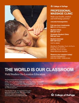 Full one-hour treatments
$54 $10 off first session
Student Clinic
$29 per hour
Graduate Student Clinic
$40 per hour
Seated massage
$30 half-hour
Call for details
Monday to Thursday, 9 a.m. to 6 p.m.
Friday, 9 a.m. to 5 p.m.
Saturday, 9 a.m. to noon
Reservations are required.
Reserve your session today!
cod.edu/massageclinic
(630) 942-2208 | CE@cod.edu
PROFESSIONAL
MASSAGE CLINIC
Make your health, comfort
and well-being a priority! 
cod.edu/massageclinic
You’ll be transported off campus to explore the wonders of the
world—from the serene wilderness to another culture, from another
country to a fragile ecosystem. Dig, climb, paint, cook, research,
snorkel, dance, question, write, chase and mush your way through
college and collect memories for your life’s portfolio. New courses
are offered each term.
Field Studies/Study Abroad/Global Education
Berg Instructional Center (BIC), Room 3509
(630) 942-2356, www.cod.edu/field
www.facebook.com/CODFieldStudies
FieldStudies:On-LocationEducation
THE WORLD IS OUR CLASSROOM
 