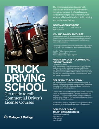TRUCK
DRIVING
SCHOOLGet ready to roll:
Commercial Driver’s
License Courses
The program prepares students with
one-on-one assistance to complete the
permitting process. It offers classroom
instruction and pre-trip experience, with
substantial behind-the-wheel skills training
and on-the-road driving.
INFORMATION SESSIONS
Aug. 22, 10 a.m. Nov. 7, 10 a.m.
Sept. 26, 10 a.m.
160- AND 240-HOUR COURSE
These programs meet all the requirements for the State of
Illinois Department of Transportation and road testing is
done on site. Job placement assistance is available upon
successful completion.
Upcoming classes are tentatively scheduled to begin Sept. 8,
Oct. 5, Nov. 2, Jan. 4 and Feb. 1. New classes start monthly.
Monday-Friday, 8 a.m. to 4:30 p.m.
Addison Campus, Door 6
Please call (630) 942-2275 to register.
ADVANCED CLASS A COMMERCIAL
DRIVER TRAINING
One Week (40 hours)
After obtaining the Class A Commercial Driver’s License,
students can receive additional training to add Tanker
and Hazardous materials endorsements. Students receive
specific classroom and behind-the-wheel instructions in all
HazMat and Tanker requirements as related to local, state
and federal requirements.
GET READY TO ROLL TODAY
You must be 18, hold a current Illinois driver’s license, be
fluent in English, meet medical requirements of the Federal
Motor Carrier Safety Regulations and meet employment
standards of the trucking industry.
Contact us for details on how to get on the road to a trucking
career, including meeting with a program coordinator and
attending a CDL information session. Classes and exams
are held at the College of DuPage Addison Regional Center,
301 S. Swift Road, #6, Addison.
Thanks to the College of DuPage Foundation, grant funds may
be available for veterans who wish to enroll. Call for details.
COLLEGE OF DUPAGE
TRUCK DRIVING SCHOOL
Continuing Education
(630) 942-2275
cdl@cod.edu
cod.edu/cdl
 