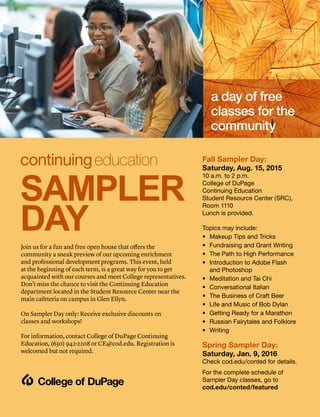 Join us for a fun and free open house that offers the
community a sneak preview of our upcoming enrichment
and professional development programs. This event, held
at the beginning of each term, is a great way for you to get
acquainted with our courses and meet College representatives.
Don’t miss the chance to visit the Continuing Education
department located in the Student Resource Center near the
main cafeteria on campus in Glen Ellyn.
On Sampler Day only: Receive exclusive discounts on
classes and workshops!
For information, contact College of DuPage Continuing
Education, (630) 942-2208 or CE@cod.edu. Registration is
welcomed but not required.
Fall Sampler Day:
Saturday, Aug. 15, 2015
10 a.m. to 2 p.m.
College of DuPage
Continuing Education
Student Resource Center (SRC),
Room 1110
Lunch is provided.
Topics may include:
•	 Makeup Tips and Tricks
•	Fundraising and Grant Writing
•	The Path to High Performance
•	Introduction to Adobe Flash
and Photoshop
•	 Meditation and Tai Chi
•	 Conversational Italian
•	 The Business of Craft Beer
•	 Life and Music of Bob Dylan
•	 Getting Ready for a Marathon
•	 Russian Fairytales and Folklore
•	 Writing
Spring Sampler Day:
Saturday, Jan. 9, 2016
Check cod.edu/conted for details.
For the complete schedule of
Sampler Day classes, go to
cod.edu/conted/featured
a day of free
classes for the
community
SAMPLER
DAY
 