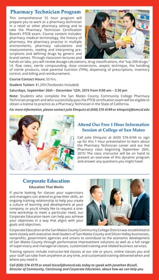 Corporate Education
Education That Works
If you’re looking for classes your supervisors
and managers can attend to grow their skills, an
ongoing training relationship to help you create
a culture of learning and development at your
company, or you’d simply like to request a one-
time workshop to meet a particular need, our
Corporate Education team can help you achieve
your objectives in a way that aligns with your
goals and objectives.
Corporate Education at the San Mateo County Community College District was established to
work closely with executive-level leaders of San Mateo County and Silicon Valley businesses,
nonprofits, government agencies and unions to contribute to the economic development
of San Mateo County through performance improvement solutions as well as a full range
of supervisory and managerial classes, customized training and related business services.
Training options include instructor-led classes at our site or yours, online classes you and
your staff can take from anywhere at any time, and customized training delivered when and
where you need it.
Call (650) 574-6179 or email bissellj@smccd.edu today to speak with Jonathan Bissell,
Director of Community, Continuing and Corporate Education, about how we can help you.
Attend Our Free 1 Hour Information
Session at College of San Mateo
Call Julie Elmquist at (650) 574-6149 to sign
up for this 1 hour presentation to learn about
the Pharmacy Technician career and our live
Pharmacy class beginning September 26th,
2015! The class instructor will be on hand to
present an overview of this dynamic program
and answer any questions you might have!
Pharmacy Technician Program
This comprehensive 55 hour program will
prepare you to work as a pharmacy technician
in a retail or other pharmacy setting and to
take the Pharmacy Technician Certification
Board’s PTCB exam. Course content includes:
pharmacy medical terminology, the history of
pharmacy, the pharmacy practice in multiple
environments, pharmacy calculations and
measurements, reading and interpreting pre-
scriptions and defining drugs by generic and
brand names. Through classroom lectures and
hands on labs, you will review dosage calculations, drug classifications, the “top 200 drugs,”
I.V. flow rates, sterile compounding, dose conversions, aseptic technique, the handling
of sterile products, total parental nutrition (TPN), dispensing of prescriptions, inventory
control, and billing and reimbursement.
Course Contact Hours: 55 hrs.
Student Tuition: $1,299 (Textbooks Included)
Saturdays, September 26th – December 12th, 2015 from 9:00 am – 3:30 pm
Note: Students who complete the San Mateo County Community College Pharmacy
Technician program and who successfully pass the PTCB certification exam will be eligible to
obtain a license to practice as a Pharmacy Technician in the State of California.
For more information, please contact Julie Elmquist at (650) 574-6149 or elmquistj@smccd.edu
 