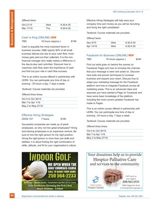 Offered twice:
Oct 21/15 Wed 8:30-4:30
Mar 17/16 Thu 8:30-4:30
Cash is King (ONLINE) NEW
TBD 16 hours (approx.) $199
Cash is arguably the most important factor in
business success. D&B reports 90% of all small
business failures are due to poor cash flow, more
money gets paid out than collected. It is the non-
financial manager who really makes a difference in
the day-to-day cash activities. Discover how to
maximize cash flow, learn the importance of cash
and find out your role in cash flow success.
This is an online course offered in partnership with
LERN. You can participate any time of day or
evening - 24 hours a day, 7 days a week.
Textbook: Course materials are provided.
Offered three times:
Oct 5 to Oct 30/15
Mar 7 to Apr 1/16
May 2 to May 27/16
Effective Hiring Strategies
CESS 157 7 hours $199
Successful companies are made up of great
employees, so why not hire great employees? Hiring
and training employees is an expensive venture. Be
sure to hire the right person for the right position.
Hiring the right person is more than just skills and
abilities; it is about finding the right combination of
skills, attitude, and fit for your organization's culture.
Effective Hiring Strategies will help save your
company time and money as you will be recruiting
and hiring the right candidates!
Textbook: Course materials are provided.
Offered twice:
Dec 9/15 Wed 8:30-4:30
Apr 13/16 Wed 8:30-4:30
Facebook for Business (ONLINE) NEW
TBD 16 hours (approx.) $249
Find out what goes on behind the scenes on
Facebook Pages and how to increase the chances
that your message is seen and acted on. Discover
new tools and proven techniques to increase
business and expand your reach. Discuss how to
adapt your marketing message for the Facebook
platform and how to integrate Facebook across all
marketing areas. This is an advanced class and
assumes you have started a Page on Facebook and
have some basic knowledge of the platform,
including the most current updates Facebook has
made to Pages.
This is an online course offered in partnership with
LERN. You can participate any time of day or
evening - 24 hours a day, 7 days a week.
Textbook: Course materials are provided.
Offered three times:
Oct 5 to Oct 30/15
Mar 7 to Apr 1/16
May 2 to May 27/16
Registration recommended two weeks in advance Register now: 250.561.5801
Business&Management
24
CNC Continuing Education 2015-16
 
