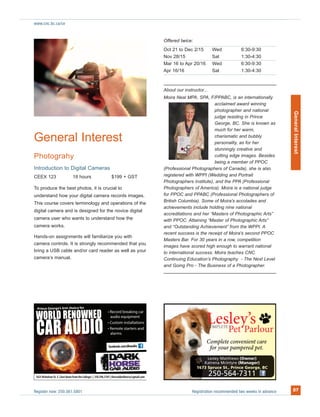 Register now: 250.561.5801 Registration recommended two weeks in advance 27
www.cnc.bc.ca/ce
ore fs ÿrst choic’geeore GrincP
DEEOWNEN
C A
WORLD R
CAR AUDIOO
OWNENWORLD R D
O
facebook.com/dhaudio
General Interest
Photograhy
Introduction to Digital Cameras
CEEX 123 18 hours $199 + GST
To produce the best photos, it is crucial to
understand how your digital camera records images.
This course covers terminology and operations of the
digital camera and is designed for the novice digital
camera user who wants to understand how the
camera works.
Hands-on assignments will familiarize you with
camera controls. It is strongly recommended that you
bring a USB cable and/or card reader as well as your
camera’s manual.
Offered twice:
Oct 21 to Dec 2/15 Wed 6:30-9:30
Nov 28/15 Sat 1:30-4:30
Mar 16 to Apr 20/16 Wed 6:30-9:30
Apr 16/16 Sat 1:30-4:30
About our instructor...
Moira Neal MPA, SPA, F/PPABC, is an internationally
acclaimed award winning
photographer and national
judge residing in Prince
George, BC. She is known as
much for her warm,
charismatic and bubbly
personality, as for her
stunningly creative and
cutting edge images. Besides
being a member of PPOC
(Professional Photographers of Canada), she is also
registered with WPPI (Wedding and Portrait
Photographers Institute), and the PPA (Professional
Photographers of America). Moira is a national judge
for PPOC and PPABC (Professional Photographers of
British Columbia). Some of Moira's accolades and
achievements include holding nine national
accreditations and her “Masters of Photographic Arts”
with PPOC. Attaining “Master of Photographic Arts”
and “Outstanding Achievement” from the WPPI. A
recent success is the receipt of Moira's second PPOC
Masters Bar. For 30 years in a row, competition
images have scored high enough to warrant national
to international success. Moira teaches CNC
Continuing Education’s Photography - The Next Level
and Going Pro - The Business of a Photographer.
GeneralInterest
lees
P
L ssle
urlorat Pet P
y’
P
 