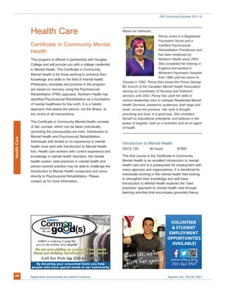 Health Care
Certificate in Community Mental
Health
This program is offered in partnership with Douglas
College and will provide you with a college credential
in Mental Health. The Certificate in Community
Mental Health is for those wishing to enhance their
knowledge and skills in the field of mental health.
Philosophy, principles and practice in the program
are based on recovery using the Psychosocial
Rehabilitation (PSR) approach. Northern Health has
identified Psychosocial Rehabilitation as a foundation
of mental healthcare for the north. It is a holistic
approach that places the person, not the illness, at
the centre of all interventions.
The Certificate in Community Mental Health consists
of two courses, which can be taken individually
(providing the prerequisites are met): Introduction to
Mental Health and Psychosocial Rehabilitation.
Individuals with limited or no experience in mental
health must start with Introduction to Mental Health
first. Health care workers with current experience and
knowledge in mental health disorders, the mental
health system, best practices in mental health and
person-centred practice may be able to challenge the
Introduction to Mental Health component and move
directly to Psychosocial Rehabilitation. Please
contact us for more information.
About our instructor...
Penny Jones is a Registered
Psychiatric Nurse and a
Certified Psychosocial
Rehabilitation Practitioner and
has been employed by
Northern Health since 2003.
She completed her training in
England and worked in
Winterton Psychiatric Hospital
from 1985 until her return to
Canada in 1992. Penny then joined the Prince George
BC branch of the Canadian Mental Health Association
serving as Coordinator of Housing and Outreach
services until 2003. Penny has used her skills in
various leadership roles to reshape Residential Mental
Health Services, present to audiences, both large and
small, across the province. Her style is thought
provoking and loud, in a good way. She considers
herself an educational entertainer and believes in the
power of laughter, both as a motivator and as an agent
of health.
Introduction to Mental Health
CECX 120 90 hours $1595
This first course in the Certificate in Community
Mental Health is an excellent introduction to mental
health care and is a prerequisite for employment with
many agencies and organizations. It is beneficial for
individuals working in the mental health field looking
to strengthen their knowledge and skill base.
Introduction to Mental Health explores the “best
practices” approach to mental health care through
learning activities that encompass grounded theory,
Registration recommended two weeks in advance Register now: 250.561.580134
CNC Continuing Education 2015-16HealthCare
d!e for good
O
n Us, we
h r
e’roiJ
ABLE!!AIL
IES
VAV
OPPORTUNITI
MENTY
R
OEMPL
& STUDENT
UNTEEROLV
d!e for goodhere
 