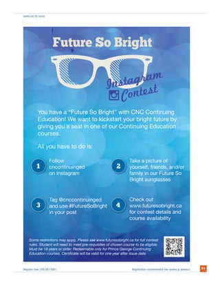 Register now: 250.561.5801 Registration recommended two weeks in advance 61
www.cnc.bc.ca/ce
utFuutFut oeere oure SoSurtut Soo Boott oSt Br ghBB ghB griBr htBB htghBr htB ghtBrirriggigigh
u
Ed
u ha
d tiEdd
av a “
! W
ouu hhavY haveve aoYo t
In
t
ht“Fut
t
I
t ki k
e S htt
W
So BrigheFuturur
In
Co
ns
mta
”
agram
Co
a
nti
est
b
ra
b i ht f t
Contesnstaagra
testestt
t b
NC CCont” with CNC
nnsssttans agrastagtatst m
b
gnunuing
E
u a
A
u au ayo
have
ses
g
se
d
l
Ed
l
g yogivin
duucatio
ngng
Al
g y uu
s.
u
on! W
.surscou
g yn
Eduuc
halA l you hAl
ow
e w
a
ksto kick
e to do
kste wa kw
a sea
to kickksk
e o
want t
oue of
is:
eseat in one
want towantWe
u
ict
bar
nuing Eduur Con
e
tin
art your b
ContinCon
tur
bright futur
e a pi
on
e o
n
e of
ur
c onnoiotiocatio
bytu e byurur
ntin
nstag
ontin
ususe
@cn
1
3
uiuin
Bu oBFutu#Fut eSo
nu
d
e
inged
m
t ngnu
ur
ntcconttin
gram
ingeduin
BriBri
ged
la
k
ienfrie
.futu e
lsun la
F
g
eso
ng
elf, fri
lg
tu esesosourur
ck outt
y in r Fin our
ht s
s
ht ss
self f
lyly ily
s
p
w
ckc
2
4 a
d/or
caobrig
as
nds
ob ght
F t
asse
t.ca
Futu
n
ss
e S
d
So
an
So
a
sesses
e
an
obrigh
d/nd
ur
nds, a
be
Educatio
est
oursesion courses. Cert
triction
Must be 18 years or oldelde
s. Studrules udent will need
estSo trictions may apome rme ree
our p
emabe
fu
iﬁcate w
poost
Please fut
will be valid for one ye
e see w ut
Redeeemable only for Prin
equmeet pr
er
quisites of ch
.
to mo me e-r
e
epre
e see w. Pleasepply .futurewwwwwwwww.ly.
v
ht
ear after issu te
vaiavavvaila
ue date.
ible.
se av
ststt detestt
ce George ntinuingCont
osen course to be eligible.to be eligibrse to
esobright.c for full contestca f ontest
se
onte d
ybilityity
s andsetails and
Educatiion courses. Certiﬁcate will be valid for one year after issuue date.
 