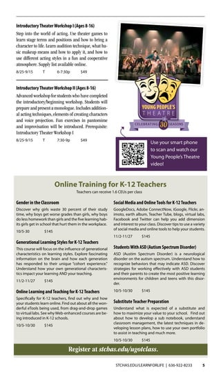 STCHAS.EDU/LEARNFORLIFE | 636-922-8233 5
IntroductoryTheaterWorkshop I (Ages 8-16)
Step into the world of acting. Use theater games to
learn stage terms and positions and how to bring a
character to life. Learn audition technique, what ba-
sic makeup means and how to apply it, and how to
use different acting styles in a fun and cooperative
atmosphere. Supply list available online.
8/25-9/15	T	 6-7:30p	 $49
IntroductoryTheaterWorkshop II (Ages 8-16)
Advanced workshop for students who have completed
the introductory/beginning workshop. Students will
prepare and present a monologue.Includes addition-
al acting techniques, elements of creating characters
and voice projection. Fun exercises in pantomime
and improvisation will be introduced. Prerequisite:
Introductory Theater Workshop I
8/25-9/15	T	 7:30-9p	 $49
Use your smart phone
to scan and watch our
Young People’s Theatre
video!
SEASONSCELEBRATING
Online Training for K-12 Teachers
Gender in the Classroom
Discover why girls waste 30 percent of their study
time, why boys get worse grades than girls, why boys
do less homework than girls and the five learning hab-
its girls get in school that hurt them in the workplace.
10/5-30	$145
Generational Learning Styles for K-12Teachers
This course will focus on the influence of generational
characteristics on learning styles. Explore fascinating
information on the brain and how each generation
has responded to their unique “cohort experience."
Understand how your own generational characteris-
tics impact your learning AND your teaching.
11/2-11/27	$145
Online Learning andTeaching for K-12Teachers
Specifically for K-12 teachers, find out why and how
your students learn online. Find out about all the won-
derful eTools being used, from drag-and-drop games
to virtual labs. See whyWeb-enhanced courses are be-
ing introduced in K-12 schools.
10/5-10/30	$145
Social Media and OnlineTools for K-12Teachers
GoogleDocs, Adobe ConnectNow, iGoogle, Flickr, an-
imoto, earth album, Teacher Tube, blogs, virtual labs,
Facebook and Twitter can help you add dimension
and interest to your class. Discover tips to use a variety
of social media and online tools to help your students.
11/2-11/27	$145
StudentsWith ASD (Autism Spectrum Disorder)
ASD (Austim Spectrum Disorder) is a neurological
disorder on the autism spectrum. Understand how to
recognize behaviors that may indicate ASD. Discover
strategies for working effectively with ASD students
and their parents to create the most positive learning
environments for children and teens with this disor-
der.
10/5-10/30	$145
SubstituteTeacher Preparation
Understand what is expected of a substitute and
how to maximize your value to your school. Find out
about how to develop a sub notebook, understand
classroom management, the latest techniques in de-
veloping lesson plans, how to use your own portfolio
to assist in teaching and much more.
10/5-10/30	$145
Register at stchas.edu/ugotclass.
Teachers can receive 1.6 CEUs per class
 