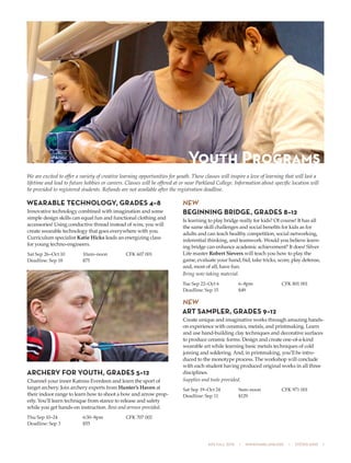 505 fall 2015  •  www.parkland.edu  •  217/353-2055  1
We are excited to offer a variety of creative learning opportunities for youth. These classes will inspire a love of learning that will last a
lifetime and lead to future hobbies or careers. Classes will be offered at or near Parkland College. Information about specific location will
be provided to registered students. Refunds are not available after the registration deadline.
WEARABLE TECHNOLOGY, GRADES 4–8
Innovative technology combined with imagination and some
simple design skills can equal fun and functional clothing and
accessories! Using conductive thread instead of wire, you will
create wearable technology that goes everywhere with you.
Curriculum specialist Katie Hicks leads an energizing class
for young techno-engineers.
Sat Sep 26–Oct 10	 10am–noon	 CFK 607 001
Deadline: Sep 18	 $75
ARCHERY FOR YOUTH, GRADES 5–12
Channel your inner Katniss Everdeen and learn the sport of
target archery. Join archery experts from Hunter’s Haven at
their indoor range to learn how to shoot a bow and arrow prop-
erly. You’ll learn technique from stance to release and safety
while you get hands-on instruction. Bow and arrows provided.
Thu Sep 10–24	 6:30–8pm	 CFK 707 002
Deadline: Sep 3	 $55
NEW
BEGINNING BRIDGE, GRADES 8–12
Is learning to play bridge really for kids? Of course! It has all
the same skill challenges and social benefits for kids as for
adults and can teach healthy competition, social networking,
inferential thinking, and teamwork. Would you believe learn-
ing bridge can enhance academic achievement? It does! Silver
Life master Robert Sievers will teach you how to play the
game, evaluate your hand, bid, take tricks, score, play defense,
and, most of all, have fun.
Bring note-taking material.
Tue Sep 22–Oct 6	 6–8pm	 CFK 801 001
Deadline: Sep 15	 $49
NEW
ART SAMPLER, GRADES 9–12
Create unique and imaginative works through amazing hands-
on experience with ceramics, metals, and printmaking. Learn
and use hand-building clay techniques and decorative surfaces
to produce ceramic forms. Design and create one-of-a-kind
wearable art while learning basic metals techniques of cold
joining and soldering. And, in printmaking, you’ll be intro-
duced to the monotype process. The workshop will conclude
with each student having produced original works in all three
disciplines.
Supplies and tools provided.
Sat Sep 19–Oct 24	 9am–noon	 CFK 971 001
Deadline: Sep 11	 $129
Youth Programs
 