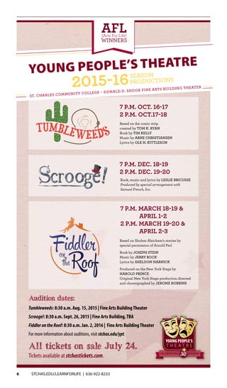 6 STCHAS.EDU/LEARNFORLIFE | 636-922-8233
Tickets available at stchastickets.com.
All tickets on sale July 24.
7 p.m. March 18-19 &
April 1-2
2 p.m. March 19-20 &
April 2-3
7 p.m. Dec. 18-19
2 p.m. Dec. 19-20
7 p.m. Oct. 16-17
2 p.m. Oct.17-18
SEASONSCELEBRATING
Audition dates:
Tumbleweeds: 8:30 a.m. Aug. 15, 2015 | Fine Arts BuildingTheater
Scrooge!: 8:30 a.m. Sept. 26, 2015 | Fine Arts Building,TBA
FiddlerontheRoof: 8:30 a.m. Jan. 2, 2016 | Fine Arts BuildingTheater
For more information about auditions, visit stchas.edu/ypt.
Young People’s Theatre
St. Charles Community College – Donald D. Shook Fine Arts Building Theater
AFL(Arts For Life)
WINNERS
Font: Duality
Font: Hipster Script
Book, music and lyrics by Leslie Bricusse
Produced by special arrangement with
Samuel French, Inc.
Based on the comic strip
created by TOM K. RYAN
Book by TIM KELLY
Music by ARNE CHRISTIANSEN
Lyrics by OLE H. KITTLESON
Based on Sholem Aleichem’s stories by
special permission of Arnold Perl
Book by Joseph Stein
Music by Jerry Bock
Lyrics by Sheldon Harnick
Produced on the New York Stage by
Harold Prince
Original New York Stage production directed
and choreographed by Jerome Robbins
 