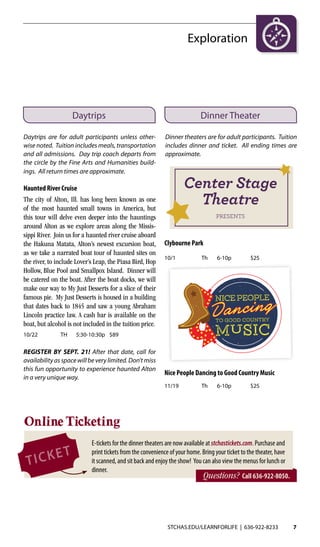 STCHAS.EDU/LEARNFORLIFE | 636-922-8233 7
Exploration
Daytrips Dinner Theater
Daytrips are for adult participants unless other-
wise noted. Tuition includes meals, transportation
and all admissions. Day trip coach departs from
the circle by the Fine Arts and Humanities build-
ings. All return times are approximate.
Haunted River Cruise
The city of Alton, Ill. has long been known as one
of the most haunted small towns in America, but
this tour will delve even deeper into the hauntings
around Alton as we explore areas along the Missis-
sippi River. Join us for a haunted river cruise aboard
the Hakuna Matata, Alton’s newest excursion boat,
as we take a narrated boat tour of haunted sites on
the river, to include Lover’s Leap, the Piasa Bird, Hop
Hollow, Blue Pool and Smallpox Island. Dinner will
be catered on the boat. After the boat docks, we will
make our way to My Just Desserts for a slice of their
famous pie. My Just Desserts is housed in a building
that dates back to 1845 and saw a young Abraham
Lincoln practice law. A cash bar is available on the
boat, but alcohol is not included in the tuition price.
10/22	 TH	 5:30-10:30p	$89
REGISTER BY SEPT. 21! After that date, call for
availability as space will be very limited. Don’t miss
this fun opportunity to experience haunted Alton
in a very unique way.
Dinner theaters are for adult participants. Tuition
includes dinner and ticket. All ending times are
approximate.
Online Ticketing
Questions? Call 636-922-8050.
E-tickets for the dinner theaters are now available at stchastickets.com. Purchase and
print tickets from the convenience of your home. Bring your ticket to the theater, have
it scanned, and sit back and enjoy the show! You can also view the menus for lunch or
dinner.
Clybourne Park
10/1	 Th	6-10p	 $25
Nice People Dancing to Good Country Music
11/19	 Th	6-10p	 $25
Center Stage
Theatre
presents
 