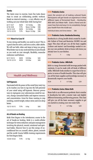 STCHAS.EDU/LEARNFORLIFE | 636-922-8233 15
Zumba
The latest craze in exercise, learn fun Latin dance
steps to create an exhilarating aerobic workout.
Based on interval training – a very effective way of
working out your whole body while having fun!
8/17-10/7	 M/W	10-10:50a	 $98
8/18-10/8	 T/Th 	 Noon-12:50p	 $98
10/14-12/9	 M/W	10-10:50a	 $98
10/15-12/10	 T/Th	 Noon-12:50p	$98
NEW! Move It or Lose It!
To stay strong and healthy you need to move! This is
a great class for active,and not so active,older adults.
We will use balls, tubes and steps to keep you going.
What better way to stay motivated than to join friends
as you work on core strength, flexibility, muscular
endurance and balance.
8/17-10/12	 M/W 	 9-9:50a	 $85
10/19-12/14	 M/W	9-9:50a	 $85
Health and Wellness
Self-Hypnosis
Fascinated with the power of the mind? Join Andy Gay
as he teaches you how to tap into the full potential
of your mind using self-hypnosis. Discover proven
ways to reprogram your subconscious mind for suc-
cess, change unwanted habits and improve memory
and concentration. Great for those wanting to stop
smoking, control weight, reduce stress and even sleep
better.
10/13-10/15	 T/Th	6-9p	 $85
Art of Hands-on Healing
Reiki First Degree is the introductory course in the
art of hands-on healing. Reiki is a multi-cellular
technique for stress reduction and pain management
involving the physical, mental, emotional and spiri-
tual bodies. Discover how to use this energy of un-
conditional love on yourself, others, plants, animals
and the world. Course fulfills training requirements
for First Degree Reiki.
10/20-10/22	 T/Th	6-10p	 $125
NEW! Probiotics Series: Kombucha Brewing
Kombucha is a living health drink created by Symbi-
otic Culture of Yeast and Bacterias (SCOBY) tea and
sugar. This class will give you all the basic supplies
(culture and starter) and knowledge needed to cre-
ate your own probiotic drink at home with items you
already have in your kitchen.
9/22	 T	6-8p	 $35
NEW! Probiotics Series : Milk Kefir
Kefir is a tangy fermented milk beverage packed with
nutrients. It can be made with all kinds of different
milks.Milk kefir looks similiar to yogurt but is far su-
perior in terms of health benefits. This class will give
you all the basic supplies and knowledge necessary to
dynamically improve your health.
9/29	 T	6-7:30p	 $29
NEW! Probiotics Series:Water Kefir
Water kefir is an effervescent probiotic that is similar
to Kombucha but with a sweeter taste and slightly
different fermenting and flavoring process. This class
will give you all the basic necessary supplies to get
you started in creating your own water kefir.
10/6	 T	6-7:30p	 $29
NEW! Probiotics Series
Learn the ancient art of making cultured foods.
Participants will get hands-on experience in three
different types of fermented foods – Kombucha,
Milk Kefir and Water Kefir. Grab a friend and dis-
cover how fast and easy it is to completely change
your health from the inside out.
Individual dates and times below $85
 